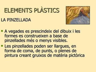 ELEMENTS PLÀSTICS  LA PINZELLADA A vegades es prescindeix del dibuix i les formes es construeixen a base de pinzellades més o menys visibles. Les pinzellades poden ser llargues, en forma de coma, de punts, o plenes de pintura creant gruixos de matèria pictòrica 