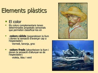 Elements plàstics El color  Els colors complementaris tenen determinades propietats sensorials que permeten classificar-los en colors càlids  (expandeixen la llum i donen la sensació d’avançar cap a l’espectador) Vermell, taronja, groc colors freds  (absorbeixen la llum i donen la sensació d’allunyar-se de l’espectador) violeta, blau i verd 