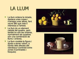 LA LLUM La llum ordena la mirada, destaca unes coses i n'amaga unes altres, fent veure allò que més li interessa a l'artista.  La llum és un element cabdal del quadre, però també ho són les ombres, normalment els quadres són una combinació de llums i ombres. La llum modela la figura i ajuda a donar volum, a través dels efectes del clarobscur (contrast entre zones il.luminades i fosques) 