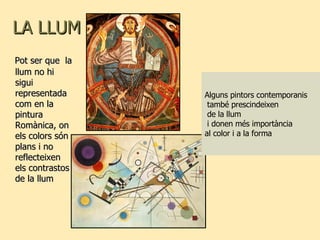 LA LLUM Pot ser que  la llum no hi sigui representada com en la pintura Romànica, on els colors són plans i no reflecteixen els contrastos de la llum Alguns pintors contemporanis també prescindeixen de la llum i donen més importància  al color i a la forma 