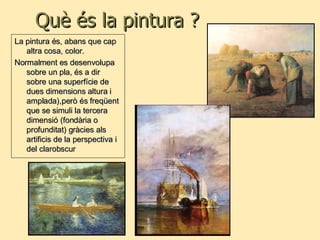 Què és la pintura ? La pintura és, abans que cap altra cosa, color. Normalment es desenvolupa sobre un pla, és a dir sobre una superfície de dues dimensions altura i amplada),però és freqüent que se simuli la tercera dimensió (fondària o profunditat) gràcies als artificis de la perspectiva i del clarobscur 