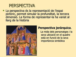 PERSPECTIVA Perspectiva jeràrquica . La mida dels personatges i la seva ubicació en el quadre està en funció de la seva importància simbòlica La perspectiva és la representació de l’espai pictòric, permet simular la profunditat, la tercera dimensió. La forma de representar-la ha variat al llarg de la història 