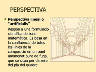 PERSPECTIVA Perspectiva lineal o “artificialis” Respon a una formulació científica de base matemàtica. Es basa en la confluència de totes les línies de la composició en un punt anomenat punt de fuga, que se situa per darrere del pla del quadre 