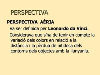 PERSPECTIVA PERSPECTIVA  AÈRIA Va ser definida per  Leonardo da Vinci . Considerava que s’ha de tenir en compte la variació dels colors en relació a la distància i la pèrdua de nitidesa dels contorns dels objectes amb la llunyania. 