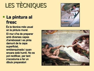 LES TÈCNIQUES La pintura al fresc És la tècnica més usual en la pintura mural. El mur s’ha de preparar amb diverses capes d’arrebossat i es pinta damunt de la capa superficial, emblanquinada i quan encara està humit. No es pot rectificar, per tant s’acostuma a fer un dibuix preparatori 
