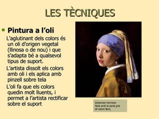 LES TÈCNIQUES Pintura a l’oli L’aglutinant dels colors és un oli d’origen vegetal (llinosa o de nou) i que s’adapta bé a qualsevol tipus de suport. L’artista dissolt els colors amb oli i els aplica amb pinzell sobre tela  L’oli fa que els colors quedin molt lluents, i permet a l’artista rectificar sobre el suport Johannes Vermeer Noia amb la perla gris  oli sobre llenç 