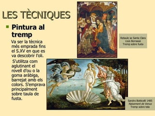 LES TÈCNIQUES  Pintura al tremp  Va ser la tècnica més emprada fins el S.XV en que es va descobrir l’oli. S’utilitza com aglutinant el rovell d’ou o la goma aràbiga, barrejat amb els colors. S’emprava principalment sobre taula de fusta. Sandro Botticelli 1485 Naixement de Venus Tremp sobre tela Retaule se Santa Clara Lluís Borrassà Tremp sobre fusta 