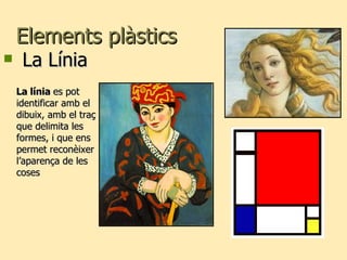 Elements plàstics La Línia La línia  es pot identificar amb el dibuix, amb el traç que delimita les  formes, i que ens permet reconèixer l’aparença de les coses 