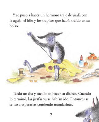 9
Y se puso a hacer un hermoso traje de jirafa con
la aguja, el hilo y los trapitos que había traído en su
bolso.
Tardó un día y medio en hacer su disfraz. Cuando
lo terminó, las jirafas ya se habían ido. Entonces se
sentó a esperarlas comiendo mandarinas.
 