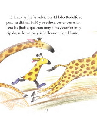 10
El lunes las jirafas volvieron. El lobo Rodolfo se
puso su disfraz, bailó y se echó a correr con ellas.
Pero las jirafas, que eran muy altas y corrían muy
rápido, ni lo vieron y se lo llevaron por delante.
 