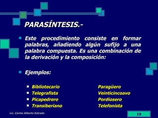 PARASÍNTESIS.- Este procedimiento consiste en formar palabras, añadiendo algún sufijo a una palabra compuesta. Es una combinación de la derivación y la composición: Ejemplos: Bibliotecario Paragüero Telegrafista Veinticincoavo Picapedrero Pordiosero Transiberiano Telefonista Lic. Carlos Alberto Estrada 