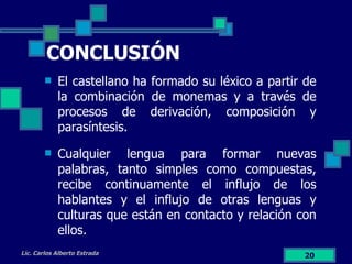 CONCLUSIÓN El castellano ha formado su léxico a partir de la combinación de monemas y a través de procesos de derivación, composición y parasíntesis. Cualquier lengua para formar nuevas palabras, tanto simples como compuestas, recibe continuamente el influjo de los hablantes y el influjo de otras lenguas y culturas que están en contacto y relación con ellos. Lic. Carlos Alberto Estrada 