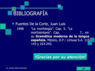 BIBLIOGRAFÍA Fuentes De la Corte, Juan Luis  1998 “La morfología”. Cap. 5. “La  morfosintaxis”. Cap.  7., en  su  Gramática moderna de la lengua  española.  México, D.F.: Limusa S.A. 115- 143 y 163-243. Lic. Carlos Alberto Estrada !Gracias por su atención! 