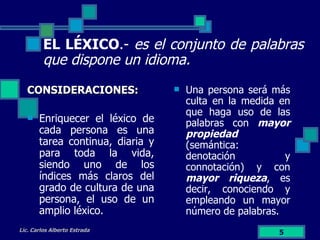 EL LÉXICO .-  es el conjunto de palabras que dispone un idioma. CONSIDERACIONES: Enriquecer el léxico de cada persona es una tarea continua, diaria y para toda la vida, siendo uno de los índices más claros del grado de cultura de una persona, el uso de un amplio léxico. Lic. Carlos Alberto Estrada Una persona será más culta en la medida en que haga uso de las palabras con  mayor propiedad  (semántica: denotación y connotación) y con  mayor riqueza , es decir, conociendo y empleando un mayor número de palabras. 