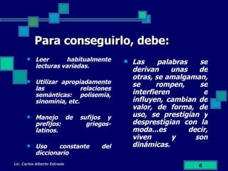 Para conseguirlo, debe: Leer habitualmente lecturas variadas. Utilizar apropiadamente las relaciones semánticas: polisemia, sinomínia, etc. Manejo de sufijos y prefijos: griegos- latinos. Uso constante del diccionario Las palabras se derivan unas de otras, se amalgaman, se rompen, se interfieren e influyen, cambian de valor, de forma, de uso, se prestigian y desprestigian con la moda...es decir, viven y son dinámicas. Lic. Carlos Alberto Estrada 