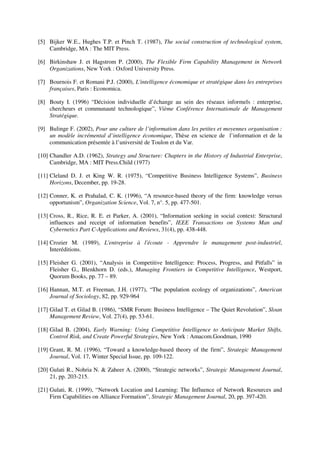[5] Bijker W.E., Hughes T.P. et Pinch T. (1987), The social construction of technological system,
    Cambridge, MA : The MIT Press.

[6] Birkinshaw J. et Hagstrom P. (2000), The Flexible Firm Capability Management in Network
    Organizations, New York : Oxford University Press.

[7] Bournois F. et Romani P.J. (2000), L'intelligence économique et stratégique dans les entreprises
    françaises, Paris : Economica.

[8] Bouty I. (1996) “Décision individuelle d’échange au sein des réseaux informels : enterprise,
    chercheurs et communauté technologique”, Vième Conférence Internationale de Management
    Stratégique.

[9] Bulinge F. (2002), Pour une culture de l’information dans les petites et moyennes organisation :
    un modèle incrémental d’intelligence économique, Thèse en science de l’information et de la
    communication présentée à l’université de Toulon et du Var.

[10] Chandler A.D. (1962), Strategy and Structure: Chapters in the History of Industrial Enterprise,
     Cambridge, MA : MIT Press.Child (1977)

[11] Cleland D. J. et King W. R. (1975), “Competitive Business Intelligence Systems”, Business
     Horizons, December, pp. 19-28.

[12] Conner, K. et Prahalad, C. K. (1996), “A resource-based theory of the firm: knowledge versus
     opportunism”, Organization Science, Vol. 7, n°. 5, pp. 477-501.

[13] Cross, R., Rice, R. E. et Parker, A. (2001), “Information seeking in social context: Structural
     influences and receipt of information benefits”, IEEE Transactions on Systems Man and
     Cybernetics Part C-Applications and Reviews, 31(4), pp. 438-448.

[14] Crozier M. (1989), L'entreprise à l'écoute - Apprendre le management post-industriel,
     Interéditions.

[15] Fleisher G. (2001), “Analysis in Competitive Intelligence: Process, Progress, and Pitfalls” in
     Fleisher G., Blenkhorn D. (eds.), Managing Frontiers in Competitive Intelligence, Westport,
     Quorum Books, pp. 77 – 89.

[16] Hannan, M.T. et Freeman, J.H. (1977), “The population ecology of organizations”, American
     Journal of Sociology, 82, pp. 929-964

[17] Gilad T. et Gilad B. (1986), “SMR Forum: Business Intelligence – The Quiet Revolution”, Sloan
     Management Review, Vol. 27(4), pp. 53-61.

[18] Gilad B. (2004), Early Warning: Using Competitive Intelligence to Anticipate Market Shifts,
     Control Risk, and Create Powerful Strategies, New York : Amacom.Goodman, 1990

[19] Grant, R. M. (1996), “Toward a knowledge-based theory of the firm”, Strategic Management
     Journal, Vol. 17, Winter Special Issue, pp. 109-122.

[20] Gulati R., Nohria N. & Zaheer A. (2000), “Strategic networks”, Strategic Management Journal,
     21, pp. 203-215.

[21] Gulati, R. (1999), “Network Location and Learning: The Influence of Network Resources and
     Firm Capabilities on Alliance Formation”, Strategic Management Journal, 20, pp. 397-420.
 