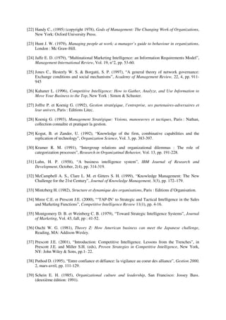 [22] Handy C., (1995) (copyright 1978), Gods of Management: The Changing Work of Organizations,
     New York: Oxford University Press.

[23] Hunt J. W. (1979), Managing people at work; a manager’s guide to behaviour in organizations,
     London : Mc Graw-Hill.

[24] Jaffe E. D. (1979), “Multinational Marketing Intelligence: an Information Requirements Model”,
     Management International Review, Vol. 19, n°2, pp. 53-60.

[25] Jones C., Hesterly W. S. & Borgatti, S. P. (1997), “A general theory of network governance:
     Exchange conditions and social mechanisms”, Academy of Management Review, 22, 4, pp. 911-
     945

[26] Kahaner L. (1996), Competitive Intelligence: How to Gather, Analyze, and Use Information to
     Move Your Business to the Top, New York : Simon & Schuster.

[27] Joffre P. et Koenig G. (1992), Gestion stratégique, l’entreprise, ses partenaires-adversaires et
     leur univers, Paris : Editions Litec.

[28] Koenig G. (1993), Management Stratégique: Visions, manoeuvres et tactiques, Paris : Nathan,
     collection connaître et pratiquer la gestion.

[29] Kogut, B. et Zander, U. (1992), “Knowledge of the firm, combinative capabilities and the
     replication of technology”, Organization Science, Vol. 3, pp. 383-397.

[30] Kramer R. M. (1991), “Intergroup relations and organizational dilemmas : The role of
     categorization processes”, Research in Organizatinal Behavior, Vol. 13, pp. 191-228.

[31] Luhn, H. P. (1958), “A business intelligence system”, IBM Journal of Research and
     Development, October, 2(4), pp. 314-319.

[32] McCampbell A. S., Clare L. M. et Gitters S. H. (1999), “Knowledge Management: The New
     Challenge for the 21st Century”, Journal of Knowledge Management, 3(3), pp. 172–179.

[33] Mintzberg H. (1982), Structure et dynamique des organisations, Paris : Editions d’Organisation.

[34] Miree C.E. et Prescott J.E. (2000), “‘TAP-IN’ to Strategic and Tactical Intelligence in the Sales
     and Marketing Functions”, Competitive Intelligence Review 11(1), pp. 4-16.

[35] Montgomery D. B. et Weinberg C. B. (1979), “Toward Strategic Intelligence Systems”, Journal
     of Marketing, Vol. 43, fall, pp : 41-52.

[36] Ouchi W. G. (1981), Theory Z: How American business can meet the Japanese challenge,
     Reading, MA: Addison-Wesley.

[37] Prescott J.E. (2001), “Introduction: Competitive Intelligence. Lessons from the Trenches”, in
     Prescott J.E. and Miller S.H. (eds), Proven Strategies in Competitive Intelligence, New York,
     NY: John Wiley & Sons, pp.1- 22.

[38] Puthod D. (1995), “Entre confiance et défiance: la vigilance au coeur des alliance”, Gestion 2000,
     2, mars-avril, pp. 111-129.

[39] Schein E. H. (1985), Organizational culture and leadership, San Francisco: Jossey Bass.
     (deuxième édition: 1991).
 
