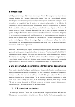 1 Introduction
L’intelligence économique (IE) est une pratique qui s’inscrit dans un processus organisationnel
complexe (Prescott, 2001 ; Miree & Prescott, 2000, Barney, 1986). Elle s’impose dans la littérature
pour désigner « une démarche organisée, au service du management stratégique de l'entreprise, visant
à améliorer sa compétitivité par la collecte, le traitement d'information et la diffusion de
connaissances utiles à la maîtrise de son environnement (menaces et opportunités); ce processus
d'aide à la décision utilise des outils spécifiques, mobilise les salariés, et s'appuie sur l'animation de
réseaux internes et externes » (Bournois & Romani, 2000 : 19). En effet, l’IE peut être vue comme un
système intelligent d'information et de la connaissance sur l'environnement concurrentiel, elle permet
en ce sens d'apporter en temps voulu une information sur ses principaux concurrents, déterminer la
manière dont ils peuvent nuire aux intérêts de l'organisation et s'informer continuellement sur le
système technologique, politique, économique, légal et social pouvant affecter la position
concurrentielle. Elle devient par conséquent primordiale pour mener à bien ses décisions stratégiques
et ses actions d’influence et de protection.


Par ailleurs, l’IE est un processus cognitif, affectif et psychologique qui doit être considéré comme une
question de gestion purement organisationnelle et sociale avant d’être technique (Tombs, 2004). Ce
constat nous a amené à explorer le(s) rôle(s) de la structure, de la culture d’entreprise, des acteurs et
des réseaux dans la pratique de l’IE. Pour ce faire, nous allons commencer par présenter une
circonvolution générale de l’IE (2) et ensuite nous traiterons chaque élément de la dimension
organisationnelle (3) et sociale (4) dans le but de comprendre son impact sur la pratique de l’IE.


2 Une circonvolution générale de l’intelligence économique
D’une manière générale, l’intelligence se définit comme l'ensemble des fonctions mentales ayant pour
objet la connaissance conceptuelle et rationnelle. C'est aussi l'aptitude de l'être vivant à s'adapter à des
situations nouvelles et à découvrir des solutions aux difficultés qui se présentent. Dans ce cadre
d’analyse, l’intelligence se présente comme l’art de combiner information, connaissance et action
(Wall, 1974 ; Cleland & King, 1975 ; Jaffe, 1979 ; Montgomery & Weinberg, 1979). Jusqu’à présent,
l’IE reste un concept déconcerté, les différents travaux qui lui ont été consacrés distinguent deux
courants d’analyse, l’IE comme processus et l’IE comme contenu.

     2.1 L’IE comme un processus

L’IE entant que processus s’inscrit dans le cadre d’un mode d’organisation interne. Elle peut être
définie comme un ensemble d’activités reliées entre elles par des flux d’information, organisées dans
 
