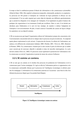 le temps et dont la combinaison permet d’obtenir des informations et des connaissances actionnables
(Gilad & Gilad, 1986). Elle englobe la dimension temporelle, relationnelle, productive et coopérative.
Le processus de l’IE permet à l’entreprise de s’informer de façon pertinente et efficace sur son
environnement. C’est un cadre organisé qui a pour objet de répondre aux différents questionnements
que se posent les dirigeants et les managers de l’entreprise. Il est également un guide d’analyse des
pratiques des organisations et un instrument d’audit par excellence. Dans ce sens, il est destiné aux
décideurs pour l'élaboration et le suivi de leur stratégie, de manière à réaliser l'adaptation de
l'entreprise à son environnement. De plus, il tend à motiver l’ensemble des acteurs de façon à diriger
les aspirations vers un objectif commun.


L’IE est un processus par lequel l’organisation collecte de l’information à propos des concurrents et de
l’environnement concurrentiel afin de les intégrer dans le processus de prise de décision. Il comprend
quatre phases représentant le cycle suivant : l’expression des besoins, la collecte de l’information, son
analyse, et la diffusion des connaissances (kahaner, 2000 ; Fleisher, 2001 ; Vitt et al., 2002 ; Bournois
& Romani, 2000). Ces connaissances viennent par la suite assister la prise de décision qui se traduit
assez souvent par de nouveaux objectifs à atteindre et donc de nouvelles interrogations. Le cycle
devient continu (Vitt et al., 2002). Ce processus assure également la protection de l’information et de
la connaissance au sein de l’organisation et permet de mener des actions d’influence.

     2.2 L’IE comme un contenu

L’IE en tant que un contenu est le résultat d'un processus de production de l’information et de la
connaissance pour l’action stratégique. Il s’agit en effet de l’information précise et opportuniste et de
la connaissance actionnable obtenue par le processus de l’intelligence économique et utilisées pour
une fin stratégique. L’information et la connaissance joueront en l’occurrence aussi bien le rôle d’un
élément du processus (Input) que d’un produit final (Output).




                 Donnée            Information            Connaissance        Action




                                           Intelligence



                      Figure 1:L’intelligence économique comme un contenu
 