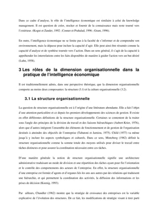Dans ce cadre d’analyse, le rôle de l’intelligence économique est similaire à celui du knowledge
management. Il est question de créer, stocker et fournir de la connaissance mais reste tourné vers
l’extérieur. (Kogut et Zander, 1992 ; Conner et Prahalad, 1996 ; Grant, 1996).


En outre, l’intelligence économique ne se limite pas à la faculté de s’informer et de comprendre son
environnement, mais la dépasse pour inclure la capacité d’agir. Elle peut ainsi être résumée comme la
capacité d’analyse et de synthèse tournée vers l’action. Dans un sens général, il s’agit de la capacité à
appréhender les interrelations entre les faits disponibles de manière à guider l'action vers un but désiré
(Luhn, 1958).


3 Les rôles de la dimension organisationnelle dans la
  pratique de l’intelligence économique

Il est traditionnellement admis, dans une perspective théorique, que la dimension organisationnelle
comporte au moins deux composantes: la structure (3.1) et la culture organisationnelle (3.2).


     3.1 La structure organisationnelle

La question de structure organisationnelle est à l’origine d’une littérature abondante. Elle a fait l’objet
d’une attention particulière et ce depuis les premiers développements des sciences de gestion. Il existe
en effet différentes définitions de la structure organisationnelle. Certaines se contentent de la traiter
sous l'angle des principes de la division du travail et des liaisons hiérarchiques (Aubert-Krier, 1976),
alors que d’autres intègrent l’ensemble des éléments de fonctionnement et de gestion de l'organisation
destinés à atteindre des objectifs de l’entreprise (Tabatoni et Jarniou, 1975). Child (1977) va même
jusqu’à y inclure les aspects symboliques et culturels. Dans ce sens, Mintzberg (1982) définit la
structure organisationnelle comme la somme totale des moyens utilisés pour diviser le travail entre
tâches distinctes et pour assurer la coordination nécessaire entre ces tâches.


D’une manière générale la notion de structure organisationnelle signifie une architecture
administrative traduisant un mode de division et une répartition des tâches ayant pour fin l’orientation
et le contrôle des comportements des acteurs de l’entreprise. En effet, la structure organisationnelle
d’une entreprise est formée d’agents et d’organes liés les uns aux autres par des relations qui traduisent
une hiérarchie, et qui permettent la coordination des activités, la diffusion des informations et les
prises de décision (Koenig, 1993).


Par ailleurs, Chandler (1962) montre que la stratégie de croissance des entreprises est la variable
explicative de l’évolution des structures. De ce fait, les modifications de stratégie visant à tirer parti
 