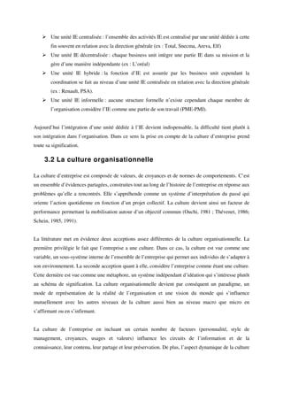 Une unité IE centralisée : l’ensemble des activités IE est centralisé par une unité dédiée à cette
        fin souvent en relation avec la direction générale (ex : Total, Snecma, Areva, Elf)
        Une unité IE décentralisée : chaque business unit intègre une partie IE dans sa mission et la
        gère d’une manière indépendante (ex : L’oréal)
        Une unité IE hybride : la fonction d’IE est assurée par les business unit cependant la
        coordination se fait au niveau d’une unité IE centralisée en relation avec la direction générale
        (ex : Renault, PSA).
        Une unité IE informelle : aucune structure formelle n’existe cependant chaque membre de
        l’organisation considère l’IE comme une partie de son travail (PME-PMI).


Aujourd’hui l’intégration d’une unité dédiée à l’IE devient indispensable, la difficulté tient plutôt à
son intégration dans l’organisation. Dans ce sens la prise en compte de la culture d’entreprise prend
toute sa signification.

     3.2 La culture organisationnelle

La culture d’entreprise est composée de valeurs, de croyances et de normes de comportements. C’est
un ensemble d’évidences partagées, construites tout au long de l’histoire de l’entreprise en réponse aux
problèmes qu’elle a rencontrés. Elle s’appréhende comme un système d’interprétation du passé qui
oriente l’action quotidienne en fonction d’un projet collectif. La culture devient ainsi un facteur de
performance permettant la mobilisation autour d’un objectif commun (Ouchi, 1981 ; Thévenet, 1986;
Schein, 1985, 1991).


La littérature met en évidence deux acceptions assez différentes de la culture organisationnelle. La
première privilégie le fait que l’entreprise a une culture. Dans ce cas, la culture est vue comme une
variable, un sous-système interne de l’ensemble de l’entreprise qui permet aux individus de s’adapter à
son environnement. La seconde acception quant à elle, considère l’entreprise comme étant une culture.
Cette dernière est vue comme une métaphore, un système indépendant d’idéation qui s’intéresse plutôt
au schéma de signification. La culture organisationnelle devient par conséquent un paradigme, un
mode de représentation de la réalité de l’organisation et une vision du monde qui s’influence
mutuellement avec les autres niveaux de la culture aussi bien au niveau macro que micro en
s’affirmant ou en s’infirmant.


La culture de l’entreprise en incluant un certain nombre de facteurs (personnalité, style de
management, croyances, usages et valeurs) influence les circuits de l’information et de la
connaissance, leur contenu, leur partage et leur préservation. De plus, l’aspect dynamique de la culture
 