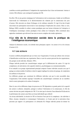 contribue au moins partiellement à l’adaptation des organisations face à leur environnement interne et
externe. Elle influence par conséquent la pratique de l’IE.


En effet, l’IE est une gestion stratégique de l’information et de la connaissance, fondée sur la diffusion
transversale de l’information et le décloisonnement des relations par la connaissance des jeux
d’acteurs. Elle nécessite un climat d’échanges et de confiance mutuelle. Il s’agit d’un état d’esprit
nécessitant une participation transversale et une dynamique d’implication des acteurs. Dans ce sens,
Bulinge (2002) considère la culture comme paradigme pour une lecture éclairante de l’entreprise et
l’intelligence économique comme paradigme d’une culture de l’entreprise. Elles constituent deux
approches simultanées qui relèvent d’une mise en œuvre complexe des modes opératoires.


4 Le rôle de la dimension sociale dans la pratique de
  l’intelligence économique
Analyser la dimension sociale, c'est aborder deux principaux aspects : les acteurs (4.1) et les réseaux
d’acteurs (4.2).

     4.1 Les acteurs

L'acteur se définit principalement par ses liens avec l'organisation. Il existe par ailleurs trois niveaux
d’identification sociale dans une organisation. Dans ce sens les acteurs peuvent être des organisations,
des groupes ou des individus. (Kramer, 1991).
Chaque individu possède des caractéristiques uniques qui le différencient des autres. Il s’agit de
compétences, de motivations et de capacités intuitives, psychologiques ou communicationnelles.
Il est rattaché à un groupe organisationnel principal composé d’autres individus associés avec qui il
partage un certain nombre d’attributs et dont le rapport implique les notions de partage, de coopération
de confiance et de pouvoir.
Les différents groupes que constituent les différents individus sont par la suite rassemblés dans
l’organisation. Cette dernière regroupe l’ensemble des caractéristiques communes de ses membres
dont la source principale est la culture d’entreprise.


Dans le sens où les différentes étapes du processus de l’IE dépendent en grande partie de la capacité
des acteurs à collecter, interpréter, partager et utiliser l’information et la connaissance, le rôle des
acteurs devient une partie intégrante de l’IE. C’est ainsi que la réussite d’une démarche IE découle de
la performance des acteurs aussi bien au niveau individuelle que collectif.
Au niveau individuelle, la réussite de l’IE est fonction d’une part de la compétence des individus à
filtrer, résumer, interpréter et communiquer l’information ; et d’autre part de la motivation d'une
personne par rapport à la participation à la démarche IE. Chaque individu permet de donner les
 