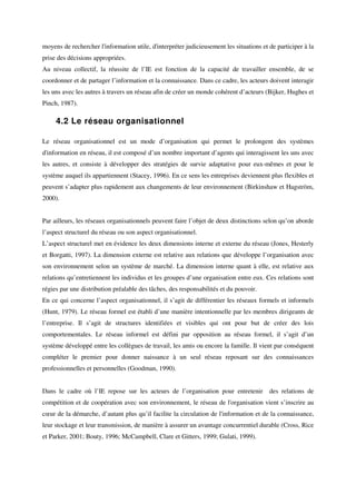 moyens de rechercher l'information utile, d'interpréter judicieusement les situations et de participer à la
prise des décisions appropriées.
Au niveau collectif, la réussite de l’IE est fonction de la capacité de travailler ensemble, de se
coordonner et de partager l’information et la connaissance. Dans ce cadre, les acteurs doivent interagir
les uns avec les autres à travers un réseau afin de créer un monde cohérent d’acteurs (Bijker, Hughes et
Pinch, 1987).

     4.2 Le réseau organisationnel

Le réseau organisationnel est un mode d’organisation qui permet le prolongent des systèmes
d'information en réseau, il est composé d’un nombre important d’agents qui interagissent les uns avec
les autres, et consiste à développer des stratégies de survie adaptative pour eux-mêmes et pour le
système auquel ils appartiennent (Stacey, 1996). En ce sens les entreprises deviennent plus flexibles et
peuvent s’adapter plus rapidement aux changements de leur environnement (Birkinshaw et Hagström,
2000).


Par ailleurs, les réseaux organisationnels peuvent faire l’objet de deux distinctions selon qu’on aborde
l’aspect structurel du réseau ou son aspect organisationnel.
L’aspect structurel met en évidence les deux dimensions interne et externe du réseau (Jones, Hesterly
et Borgatti, 1997). La dimension externe est relative aux relations que développe l’organisation avec
son environnement selon un système de marché. La dimension interne quant à elle, est relative aux
relations qu’entretiennent les individus et les groupes d’une organisation entre eux. Ces relations sont
régies par une distribution préalable des tâches, des responsabilités et du pouvoir.
En ce qui concerne l’aspect organisationnel, il s’agit de différentier les réseaux formels et informels
(Hunt, 1979). Le réseau formel est établi d’une manière intentionnelle par les membres dirigeants de
l’entreprise. Il s’agit de structures identifiées et visibles qui ont pour but de créer des lois
comportementales. Le réseau informel est défini par opposition au réseau formel, il s’agit d’un
système développé entre les collègues de travail, les amis ou encore la famille. Il vient par conséquent
compléter le premier pour donner naissance à un seul réseau reposant sur des connaissances
professionnelles et personnelles (Goodman, 1990).


Dans le cadre où l’IE repose sur les acteurs de l’organisation pour entretenir           des relations de
compétition et de coopération avec son environnement, le réseau de l'organisation vient s’inscrire au
cœur de la démarche, d’autant plus qu’il facilite la circulation de l'information et de la connaissance,
leur stockage et leur transmission, de manière à assurer un avantage concurrentiel durable (Cross, Rice
et Parker, 2001; Bouty, 1996; McCampbell, Clare et Gitters, 1999; Gulati, 1999).
 