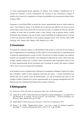 Le réseau organisationnel permet également de disposer d’une meilleure compréhension de la
structure de l’industrie, à travers l’identification des ressources et des connaissances critiques. Il
modifie ainsi la nature de la compétition et le degré de profitabilité et de concentration (Gulati, Nohria
et Zaheer, 2000).


Cependant, et selon Gilad (2004), la gestion des réseaux organisationnels pose un certain nombre de
soucis. Tout d’abord les acteurs, il est probable que les personnes qui adhèrent à un réseau ou qu’on
sollicite dans le cadre d’une activité d’IE ne soient pas les bonnes. Le problème de choix des individus
à intégrer au moins dans les premières étapes se pose. Ensuite, vient la question relative à quelle
information faut-il partager et avec qui. Et enfin, se pose le problème de coopération qui est à son tour
le fruit d’une motivation suffisante et d’une confiance partagée (Arrow, 1974 ; Crozier, 1989 ; Joffre
et Koenig, 1992 ; Puthod, 1995 ; Handy, 1995; Thuderoz et al., 1999).


5 Conclusion
La majorité des recherches menées sur l’IE défendent l’idée qu’elle est avant tout un état d’esprit et
que son appropriation est essentiellement d’ordre culturel d’où notre intérêt pour la compréhension de
la dimension organisationnelle et sociale. En effet, l’IE nécessite un climat d’échanges, une confiance
mutuelle, une participation transversale et une dynamique d’implication des acteurs. Elle ne peut être
acceptée, adoptée et utilisée que si certaines valeurs sont présentes dans l’organisation. Dans ce sens,
la culture organisationnelle devient structurante pour l’ensemble du système. Elle impacte comment
l’IE est mise en œuvre et comment elle est pratiquée.


Si de nombreux travaux soulignent dans la littérature en management stratégique l’intérêt de la culture
pour l’entreprise : intérêt en terme managérial (motivation des acteurs…), intérêt concurrentiel (une
identité claire sur un marché, source de différenciation)…etc., peu de recherches par contre, se sont
attachées à étudier l’influence de la culture organisationnelle sur les pratiques managériales dont l’IE.
Question que nous souhaiterions privilégier dans nos futures recherches.


6 Bibliographie
[1] Arrow K.J. (1974), The limits of organization, New York : W.W Norton and Co.

[2] Ashton W. B. (1997), “Future Directions in Competitive Technical Intelligence”, in Ashton W. B.
    and Klavans R. A, Keeping Abreast of Science and Technology : Technical Intelligence for
    Business, Ohio : Batelle Press, pp. 477-509.

[3] Aubert-Krier J. (1976), Gestion de l'entreprise. I. Structure et organisation, PUF.

[4] Barney J. B. (1986), “Organizational culture : can it be a source of sustained competitive
    advantage ?”, Academy of Management Review, Vol. 11, N°. 3, pp. 656-665.
 