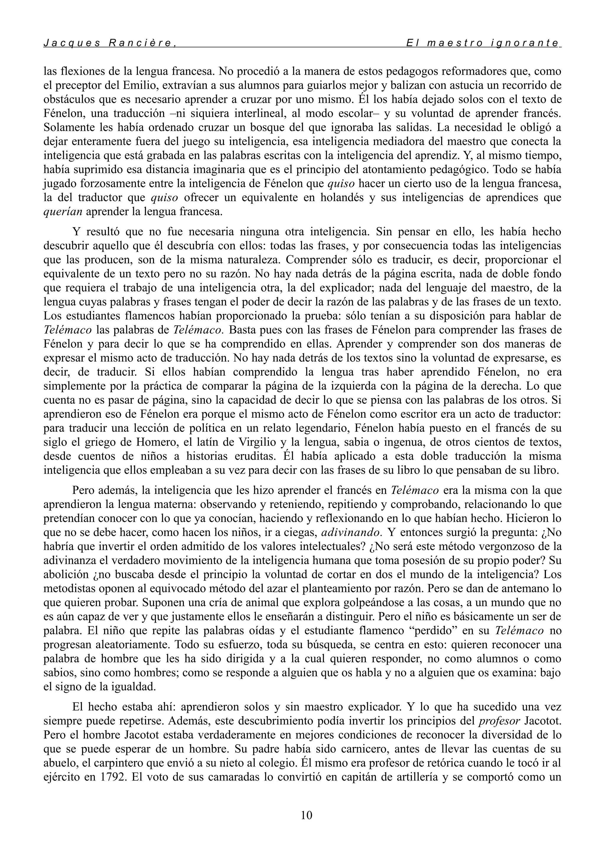 J a c q u e s R a n c i è r e , E l m a e s t r o i g n o r a n t e
las flexiones de la lengua francesa. No procedió a la manera de estos pedagogos reformadores que, como
el preceptor del Emilio, extravían a sus alumnos para guiarlos mejor y balizan con astucia un recorrido de
obstáculos que es necesario aprender a cruzar por uno mismo. Él los había dejado solos con el texto de
Fénelon, una traducción –ni siquiera interlineal, al modo escolar– y su voluntad de aprender francés.
Solamente les había ordenado cruzar un bosque del que ignoraba las salidas. La necesidad le obligó a
dejar enteramente fuera del juego su inteligencia, esa inteligencia mediadora del maestro que conecta la
inteligencia que está grabada en las palabras escritas con la inteligencia del aprendiz. Y, al mismo tiempo,
había suprimido esa distancia imaginaria que es el principio del atontamiento pedagógico. Todo se había
jugado forzosamente entre la inteligencia de Fénelon que quiso hacer un cierto uso de la lengua francesa,
la del traductor que quiso ofrecer un equivalente en holandés y sus inteligencias de aprendices que
querían aprender la lengua francesa.
Y resultó que no fue necesaria ninguna otra inteligencia. Sin pensar en ello, les había hecho
descubrir aquello que él descubría con ellos: todas las frases, y por consecuencia todas las inteligencias
que las producen, son de la misma naturaleza. Comprender sólo es traducir, es decir, proporcionar el
equivalente de un texto pero no su razón. No hay nada detrás de la página escrita, nada de doble fondo
que requiera el trabajo de una inteligencia otra, la del explicador; nada del lenguaje del maestro, de la
lengua cuyas palabras y frases tengan el poder de decir la razón de las palabras y de las frases de un texto.
Los estudiantes flamencos habían proporcionado la prueba: sólo tenían a su disposición para hablar de
Telémaco las palabras de Telémaco. Basta pues con las frases de Fénelon para comprender las frases de
Fénelon y para decir lo que se ha comprendido en ellas. Aprender y comprender son dos maneras de
expresar el mismo acto de traducción. No hay nada detrás de los textos sino la voluntad de expresarse, es
decir, de traducir. Si ellos habían comprendido la lengua tras haber aprendido Fénelon, no era
simplemente por la práctica de comparar la página de la izquierda con la página de la derecha. Lo que
cuenta no es pasar de página, sino la capacidad de decir lo que se piensa con las palabras de los otros. Si
aprendieron eso de Fénelon era porque el mismo acto de Fénelon como escritor era un acto de traductor:
para traducir una lección de política en un relato legendario, Fénelon había puesto en el francés de su
siglo el griego de Homero, el latín de Virgilio y la lengua, sabia o ingenua, de otros cientos de textos,
desde cuentos de niños a historias eruditas. Él había aplicado a esta doble traducción la misma
inteligencia que ellos empleaban a su vez para decir con las frases de su libro lo que pensaban de su libro.
Pero además, la inteligencia que les hizo aprender el francés en Telémaco era la misma con la que
aprendieron la lengua materna: observando y reteniendo, repitiendo y comprobando, relacionando lo que
pretendían conocer con lo que ya conocían, haciendo y reflexionando en lo que habían hecho. Hicieron lo
que no se debe hacer, como hacen los niños, ir a ciegas, adivinando. Y entonces surgió la pregunta: ¿No
habría que invertir el orden admitido de los valores intelectuales? ¿No será este método vergonzoso de la
adivinanza el verdadero movimiento de la inteligencia humana que toma posesión de su propio poder? Su
abolición ¿no buscaba desde el principio la voluntad de cortar en dos el mundo de la inteligencia? Los
metodistas oponen al equivocado método del azar el planteamiento por razón. Pero se dan de antemano lo
que quieren probar. Suponen una cría de animal que explora golpeándose a las cosas, a un mundo que no
es aún capaz de ver y que justamente ellos le enseñarán a distinguir. Pero el niño es básicamente un ser de
palabra. El niño que repite las palabras oídas y el estudiante flamenco “perdido” en su Telémaco no
progresan aleatoriamente. Todo su esfuerzo, toda su búsqueda, se centra en esto: quieren reconocer una
palabra de hombre que les ha sido dirigida y a la cual quieren responder, no como alumnos o como
sabios, sino como hombres; como se responde a alguien que os habla y no a alguien que os examina: bajo
el signo de la igualdad.
El hecho estaba ahí: aprendieron solos y sin maestro explicador. Y lo que ha sucedido una vez
siempre puede repetirse. Además, este descubrimiento podía invertir los principios del profesor Jacotot.
Pero el hombre Jacotot estaba verdaderamente en mejores condiciones de reconocer la diversidad de lo
que se puede esperar de un hombre. Su padre había sido carnicero, antes de llevar las cuentas de su
abuelo, el carpintero que envió a su nieto al colegio. Él mismo era profesor de retórica cuando le tocó ir al
ejército en 1792. El voto de sus camaradas lo convirtió en capitán de artillería y se comportó como un
10
 