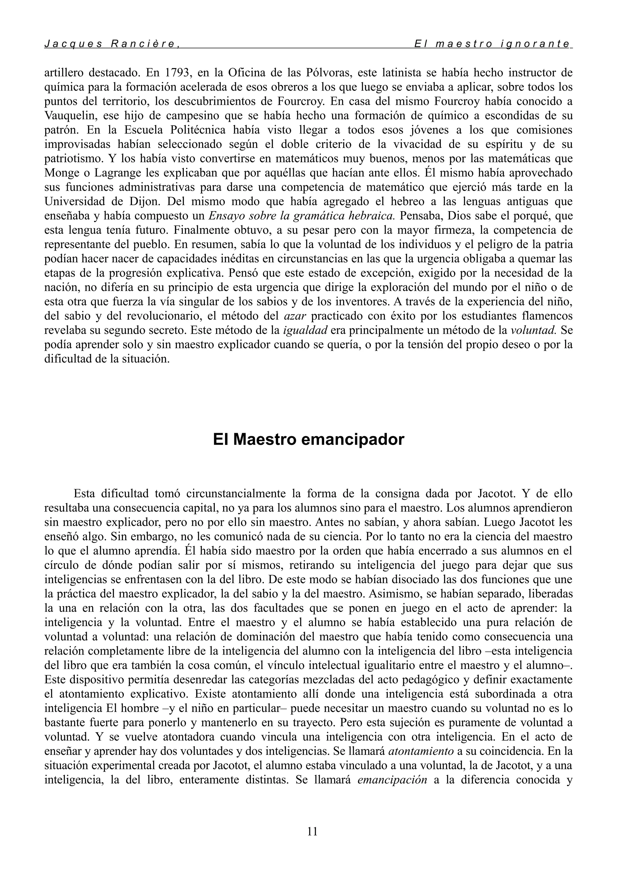 J a c q u e s R a n c i è r e , E l m a e s t r o i g n o r a n t e
artillero destacado. En 1793, en la Oficina de las Pólvoras, este latinista se había hecho instructor de
química para la formación acelerada de esos obreros a los que luego se enviaba a aplicar, sobre todos los
puntos del territorio, los descubrimientos de Fourcroy. En casa del mismo Fourcroy había conocido a
Vauquelin, ese hijo de campesino que se había hecho una formación de químico a escondidas de su
patrón. En la Escuela Politécnica había visto llegar a todos esos jóvenes a los que comisiones
improvisadas habían seleccionado según el doble criterio de la vivacidad de su espíritu y de su
patriotismo. Y los había visto convertirse en matemáticos muy buenos, menos por las matemáticas que
Monge o Lagrange les explicaban que por aquéllas que hacían ante ellos. Él mismo había aprovechado
sus funciones administrativas para darse una competencia de matemático que ejerció más tarde en la
Universidad de Dijon. Del mismo modo que había agregado el hebreo a las lenguas antiguas que
enseñaba y había compuesto un Ensayo sobre la gramática hebraica. Pensaba, Dios sabe el porqué, que
esta lengua tenía futuro. Finalmente obtuvo, a su pesar pero con la mayor firmeza, la competencia de
representante del pueblo. En resumen, sabía lo que la voluntad de los individuos y el peligro de la patria
podían hacer nacer de capacidades inéditas en circunstancias en las que la urgencia obligaba a quemar las
etapas de la progresión explicativa. Pensó que este estado de excepción, exigido por la necesidad de la
nación, no difería en su principio de esta urgencia que dirige la exploración del mundo por el niño o de
esta otra que fuerza la vía singular de los sabios y de los inventores. A través de la experiencia del niño,
del sabio y del revolucionario, el método del azar practicado con éxito por los estudiantes flamencos
revelaba su segundo secreto. Este método de la igualdad era principalmente un método de la voluntad. Se
podía aprender solo y sin maestro explicador cuando se quería, o por la tensión del propio deseo o por la
dificultad de la situación.
El Maestro emancipador
Esta dificultad tomó circunstancialmente la forma de la consigna dada por Jacotot. Y de ello
resultaba una consecuencia capital, no ya para los alumnos sino para el maestro. Los alumnos aprendieron
sin maestro explicador, pero no por ello sin maestro. Antes no sabían, y ahora sabían. Luego Jacotot les
enseñó algo. Sin embargo, no les comunicó nada de su ciencia. Por lo tanto no era la ciencia del maestro
lo que el alumno aprendía. Él había sido maestro por la orden que había encerrado a sus alumnos en el
círculo de dónde podían salir por sí mismos, retirando su inteligencia del juego para dejar que sus
inteligencias se enfrentasen con la del libro. De este modo se habían disociado las dos funciones que une
la práctica del maestro explicador, la del sabio y la del maestro. Asimismo, se habían separado, liberadas
la una en relación con la otra, las dos facultades que se ponen en juego en el acto de aprender: la
inteligencia y la voluntad. Entre el maestro y el alumno se había establecido una pura relación de
voluntad a voluntad: una relación de dominación del maestro que había tenido como consecuencia una
relación completamente libre de la inteligencia del alumno con la inteligencia del libro –esta inteligencia
del libro que era también la cosa común, el vínculo intelectual igualitario entre el maestro y el alumno–.
Este dispositivo permitía desenredar las categorías mezcladas del acto pedagógico y definir exactamente
el atontamiento explicativo. Existe atontamiento allí donde una inteligencia está subordinada a otra
inteligencia El hombre –y el niño en particular– puede necesitar un maestro cuando su voluntad no es lo
bastante fuerte para ponerlo y mantenerlo en su trayecto. Pero esta sujeción es puramente de voluntad a
voluntad. Y se vuelve atontadora cuando vincula una inteligencia con otra inteligencia. En el acto de
enseñar y aprender hay dos voluntades y dos inteligencias. Se llamará atontamiento a su coincidencia. En la
situación experimental creada por Jacotot, el alumno estaba vinculado a una voluntad, la de Jacotot, y a una
inteligencia, la del libro, enteramente distintas. Se llamará emancipación a la diferencia conocida y
11
 