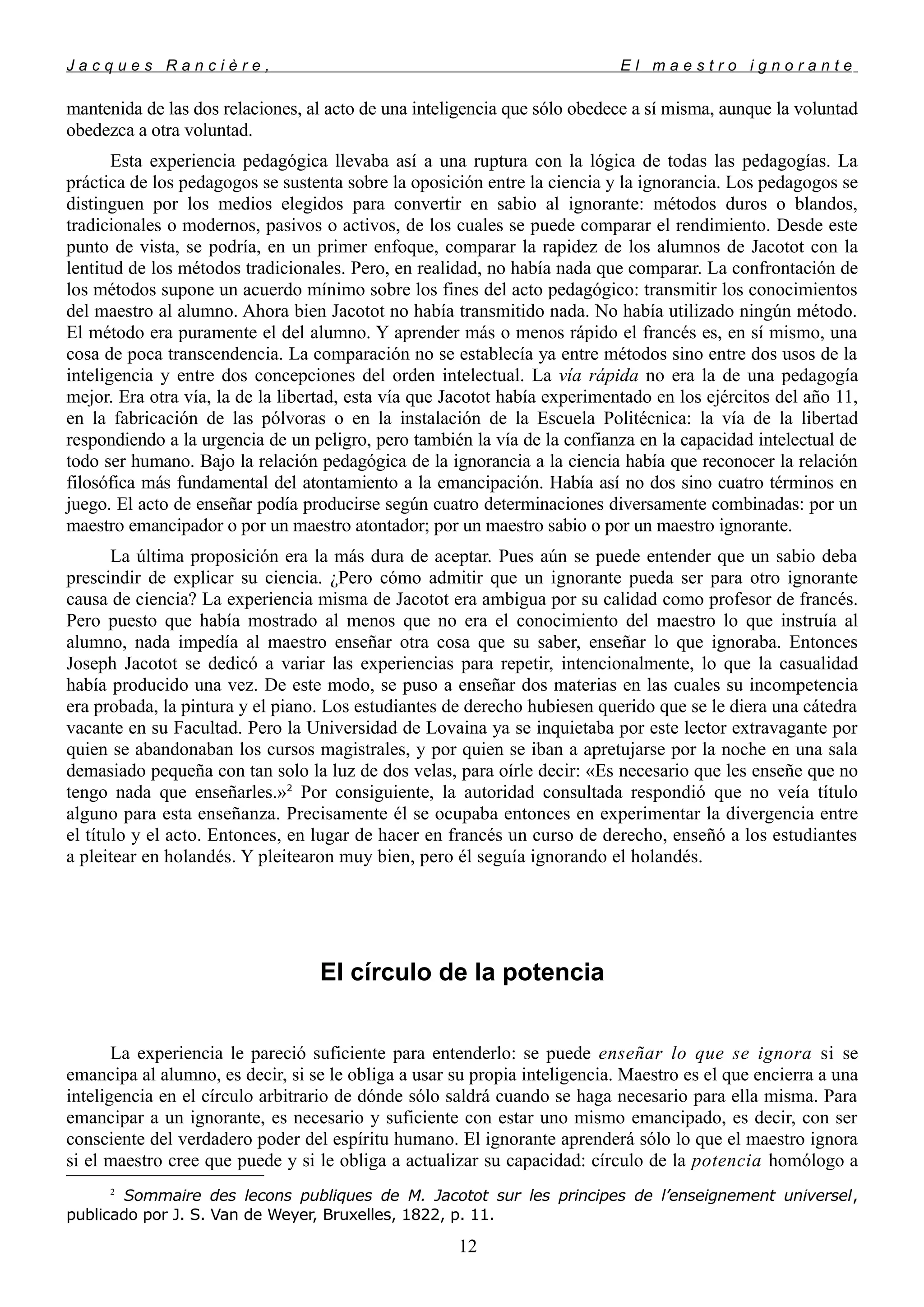 J a c q u e s R a n c i è r e , E l m a e s t r o i g n o r a n t e
mantenida de las dos relaciones, al acto de una inteligencia que sólo obedece a sí misma, aunque la voluntad
obedezca a otra voluntad.
Esta experiencia pedagógica llevaba así a una ruptura con la lógica de todas las pedagogías. La
práctica de los pedagogos se sustenta sobre la oposición entre la ciencia y la ignorancia. Los pedagogos se
distinguen por los medios elegidos para convertir en sabio al ignorante: métodos duros o blandos,
tradicionales o modernos, pasivos o activos, de los cuales se puede comparar el rendimiento. Desde este
punto de vista, se podría, en un primer enfoque, comparar la rapidez de los alumnos de Jacotot con la
lentitud de los métodos tradicionales. Pero, en realidad, no había nada que comparar. La confrontación de
los métodos supone un acuerdo mínimo sobre los fines del acto pedagógico: transmitir los conocimientos
del maestro al alumno. Ahora bien Jacotot no había transmitido nada. No había utilizado ningún método.
El método era puramente el del alumno. Y aprender más o menos rápido el francés es, en sí mismo, una
cosa de poca transcendencia. La comparación no se establecía ya entre métodos sino entre dos usos de la
inteligencia y entre dos concepciones del orden intelectual. La vía rápida no era la de una pedagogía
mejor. Era otra vía, la de la libertad, esta vía que Jacotot había experimentado en los ejércitos del año 11,
en la fabricación de las pólvoras o en la instalación de la Escuela Politécnica: la vía de la libertad
respondiendo a la urgencia de un peligro, pero también la vía de la confianza en la capacidad intelectual de
todo ser humano. Bajo la relación pedagógica de la ignorancia a la ciencia había que reconocer la relación
filosófica más fundamental del atontamiento a la emancipación. Había así no dos sino cuatro términos en
juego. El acto de enseñar podía producirse según cuatro determinaciones diversamente combinadas: por un
maestro emancipador o por un maestro atontador; por un maestro sabio o por un maestro ignorante.
La última proposición era la más dura de aceptar. Pues aún se puede entender que un sabio deba
prescindir de explicar su ciencia. ¿Pero cómo admitir que un ignorante pueda ser para otro ignorante
causa de ciencia? La experiencia misma de Jacotot era ambigua por su calidad como profesor de francés.
Pero puesto que había mostrado al menos que no era el conocimiento del maestro lo que instruía al
alumno, nada impedía al maestro enseñar otra cosa que su saber, enseñar lo que ignoraba. Entonces
Joseph Jacotot se dedicó a variar las experiencias para repetir, intencionalmente, lo que la casualidad
había producido una vez. De este modo, se puso a enseñar dos materias en las cuales su incompetencia
era probada, la pintura y el piano. Los estudiantes de derecho hubiesen querido que se le diera una cátedra
vacante en su Facultad. Pero la Universidad de Lovaina ya se inquietaba por este lector extravagante por
quien se abandonaban los cursos magistrales, y por quien se iban a apretujarse por la noche en una sala
demasiado pequeña con tan solo la luz de dos velas, para oírle decir: «Es necesario que les enseñe que no
tengo nada que enseñarles.»2
Por consiguiente, la autoridad consultada respondió que no veía título
alguno para esta enseñanza. Precisamente él se ocupaba entonces en experimentar la divergencia entre
el título y el acto. Entonces, en lugar de hacer en francés un curso de derecho, enseñó a los estudiantes
a pleitear en holandés. Y pleitearon muy bien, pero él seguía ignorando el holandés.
El círculo de la potencia
La experiencia le pareció suficiente para entenderlo: se puede enseñar lo que se ignora si se
emancipa al alumno, es decir, si se le obliga a usar su propia inteligencia. Maestro es el que encierra a una
inteligencia en el círculo arbitrario de dónde sólo saldrá cuando se haga necesario para ella misma. Para
emancipar a un ignorante, es necesario y suficiente con estar uno mismo emancipado, es decir, con ser
consciente del verdadero poder del espíritu humano. El ignorante aprenderá sólo lo que el maestro ignora
si el maestro cree que puede y si le obliga a actualizar su capacidad: círculo de la potencia homólogo a
2
Sommaire des lecons publiques de M. Jacotot sur les principes de l’enseignement universel,
publicado por J. S. Van de Weyer, Bruxelles, 1822, p. 11.
12
 