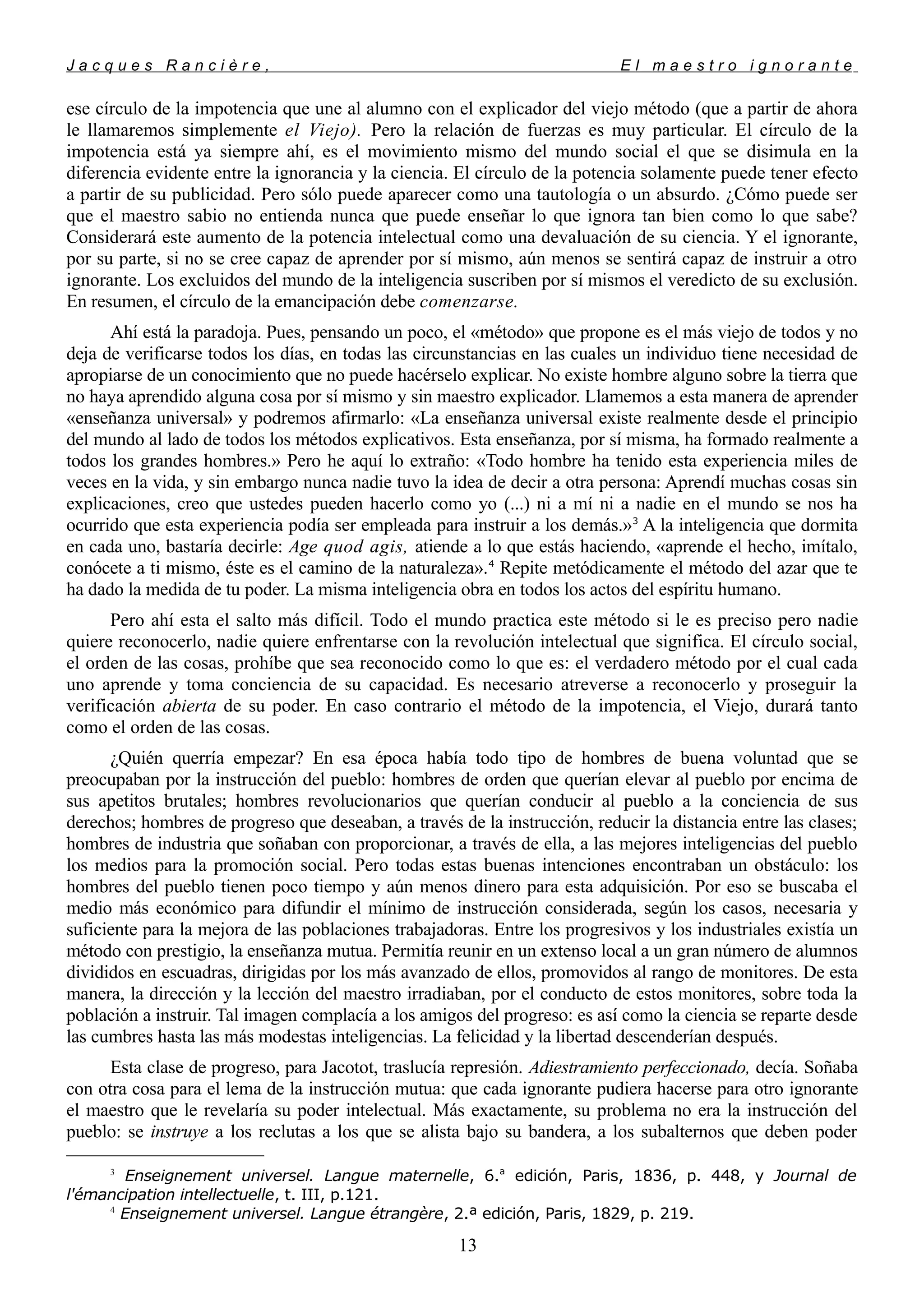 J a c q u e s R a n c i è r e , E l m a e s t r o i g n o r a n t e
ese círculo de la impotencia que une al alumno con el explicador del viejo método (que a partir de ahora
le llamaremos simplemente el Viejo). Pero la relación de fuerzas es muy particular. El círculo de la
impotencia está ya siempre ahí, es el movimiento mismo del mundo social el que se disimula en la
diferencia evidente entre la ignorancia y la ciencia. El círculo de la potencia solamente puede tener efecto
a partir de su publicidad. Pero sólo puede aparecer como una tautología o un absurdo. ¿Cómo puede ser
que el maestro sabio no entienda nunca que puede enseñar lo que ignora tan bien como lo que sabe?
Considerará este aumento de la potencia intelectual como una devaluación de su ciencia. Y el ignorante,
por su parte, si no se cree capaz de aprender por sí mismo, aún menos se sentirá capaz de instruir a otro
ignorante. Los excluidos del mundo de la inteligencia suscriben por sí mismos el veredicto de su exclusión.
En resumen, el círculo de la emancipación debe comenzarse.
Ahí está la paradoja. Pues, pensando un poco, el «método» que propone es el más viejo de todos y no
deja de verificarse todos los días, en todas las circunstancias en las cuales un individuo tiene necesidad de
apropiarse de un conocimiento que no puede hacérselo explicar. No existe hombre alguno sobre la tierra que
no haya aprendido alguna cosa por sí mismo y sin maestro explicador. Llamemos a esta manera de aprender
«enseñanza universal» y podremos afirmarlo: «La enseñanza universal existe realmente desde el principio
del mundo al lado de todos los métodos explicativos. Esta enseñanza, por sí misma, ha formado realmente a
todos los grandes hombres.» Pero he aquí lo extraño: «Todo hombre ha tenido esta experiencia miles de
veces en la vida, y sin embargo nunca nadie tuvo la idea de decir a otra persona: Aprendí muchas cosas sin
explicaciones, creo que ustedes pueden hacerlo como yo (...) ni a mí ni a nadie en el mundo se nos ha
ocurrido que esta experiencia podía ser empleada para instruir a los demás.»3
A la inteligencia que dormita
en cada uno, bastaría decirle: Age quod agis, atiende a lo que estás haciendo, «aprende el hecho, imítalo,
conócete a ti mismo, éste es el camino de la naturaleza».4
Repite metódicamente el método del azar que te
ha dado la medida de tu poder. La misma inteligencia obra en todos los actos del espíritu humano.
Pero ahí esta el salto más difícil. Todo el mundo practica este método si le es preciso pero nadie
quiere reconocerlo, nadie quiere enfrentarse con la revolución intelectual que significa. El círculo social,
el orden de las cosas, prohíbe que sea reconocido como lo que es: el verdadero método por el cual cada
uno aprende y toma conciencia de su capacidad. Es necesario atreverse a reconocerlo y proseguir la
verificación abierta de su poder. En caso contrario el método de la impotencia, el Viejo, durará tanto
como el orden de las cosas.
¿Quién querría empezar? En esa época había todo tipo de hombres de buena voluntad que se
preocupaban por la instrucción del pueblo: hombres de orden que querían elevar al pueblo por encima de
sus apetitos brutales; hombres revolucionarios que querían conducir al pueblo a la conciencia de sus
derechos; hombres de progreso que deseaban, a través de la instrucción, reducir la distancia entre las clases;
hombres de industria que soñaban con proporcionar, a través de ella, a las mejores inteligencias del pueblo
los medios para la promoción social. Pero todas estas buenas intenciones encontraban un obstáculo: los
hombres del pueblo tienen poco tiempo y aún menos dinero para esta adquisición. Por eso se buscaba el
medio más económico para difundir el mínimo de instrucción considerada, según los casos, necesaria y
suficiente para la mejora de las poblaciones trabajadoras. Entre los progresivos y los industriales existía un
método con prestigio, la enseñanza mutua. Permitía reunir en un extenso local a un gran número de alumnos
divididos en escuadras, dirigidas por los más avanzado de ellos, promovidos al rango de monitores. De esta
manera, la dirección y la lección del maestro irradiaban, por el conducto de estos monitores, sobre toda la
población a instruir. Tal imagen complacía a los amigos del progreso: es así como la ciencia se reparte desde
las cumbres hasta las más modestas inteligencias. La felicidad y la libertad descenderían después.
Esta clase de progreso, para Jacotot, traslucía represión. Adiestramiento perfeccionado, decía. Soñaba
con otra cosa para el lema de la instrucción mutua: que cada ignorante pudiera hacerse para otro ignorante
el maestro que le revelaría su poder intelectual. Más exactamente, su problema no era la instrucción del
pueblo: se instruye a los reclutas a los que se alista bajo su bandera, a los subalternos que deben poder
3
Enseignement universel. Langue maternelle, 6.a
edición, Paris, 1836, p. 448, y Journal de
l'émancipation intellectuelle, t. III, p.121.
4
Enseignement universel. Langue étrangère, 2.ª edición, Paris, 1829, p. 219.
13
 