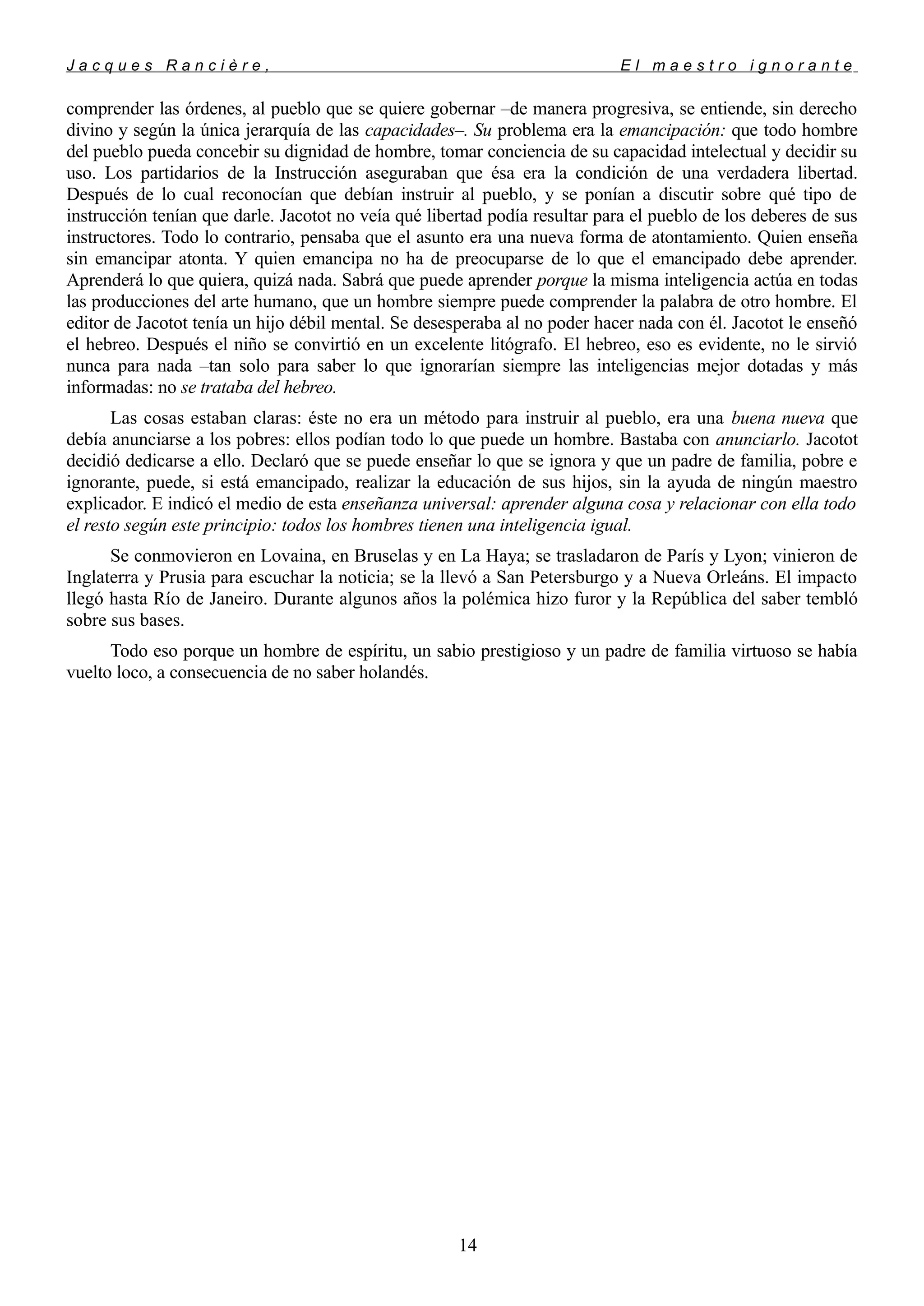 J a c q u e s R a n c i è r e , E l m a e s t r o i g n o r a n t e
comprender las órdenes, al pueblo que se quiere gobernar –de manera progresiva, se entiende, sin derecho
divino y según la única jerarquía de las capacidades–. Su problema era la emancipación: que todo hombre
del pueblo pueda concebir su dignidad de hombre, tomar conciencia de su capacidad intelectual y decidir su
uso. Los partidarios de la Instrucción aseguraban que ésa era la condición de una verdadera libertad.
Después de lo cual reconocían que debían instruir al pueblo, y se ponían a discutir sobre qué tipo de
instrucción tenían que darle. Jacotot no veía qué libertad podía resultar para el pueblo de los deberes de sus
instructores. Todo lo contrario, pensaba que el asunto era una nueva forma de atontamiento. Quien enseña
sin emancipar atonta. Y quien emancipa no ha de preocuparse de lo que el emancipado debe aprender.
Aprenderá lo que quiera, quizá nada. Sabrá que puede aprender porque la misma inteligencia actúa en todas
las producciones del arte humano, que un hombre siempre puede comprender la palabra de otro hombre. El
editor de Jacotot tenía un hijo débil mental. Se desesperaba al no poder hacer nada con él. Jacotot le enseñó
el hebreo. Después el niño se convirtió en un excelente litógrafo. El hebreo, eso es evidente, no le sirvió
nunca para nada –tan solo para saber lo que ignorarían siempre las inteligencias mejor dotadas y más
informadas: no se trataba del hebreo.
Las cosas estaban claras: éste no era un método para instruir al pueblo, era una buena nueva que
debía anunciarse a los pobres: ellos podían todo lo que puede un hombre. Bastaba con anunciarlo. Jacotot
decidió dedicarse a ello. Declaró que se puede enseñar lo que se ignora y que un padre de familia, pobre e
ignorante, puede, si está emancipado, realizar la educación de sus hijos, sin la ayuda de ningún maestro
explicador. E indicó el medio de esta enseñanza universal: aprender alguna cosa y relacionar con ella todo
el resto según este principio: todos los hombres tienen una inteligencia igual.
Se conmovieron en Lovaina, en Bruselas y en La Haya; se trasladaron de París y Lyon; vinieron de
Inglaterra y Prusia para escuchar la noticia; se la llevó a San Petersburgo y a Nueva Orleáns. El impacto
llegó hasta Río de Janeiro. Durante algunos años la polémica hizo furor y la República del saber tembló
sobre sus bases.
Todo eso porque un hombre de espíritu, un sabio prestigioso y un padre de familia virtuoso se había
vuelto loco, a consecuencia de no saber holandés.
14
 