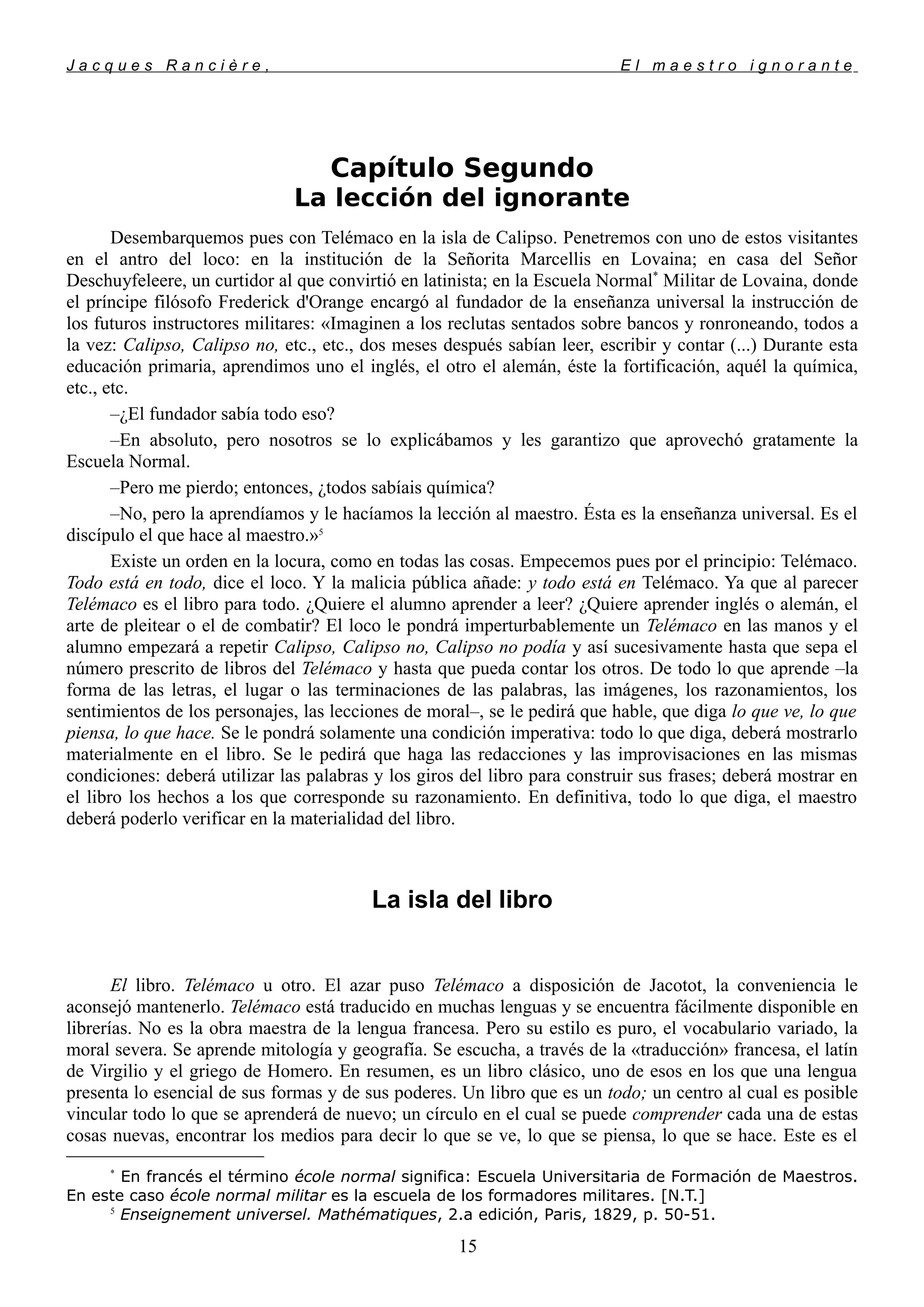 J a c q u e s R a n c i è r e , E l m a e s t r o i g n o r a n t e
Capítulo Segundo
La lección del ignorante
Desembarquemos pues con Telémaco en la isla de Calipso. Penetremos con uno de estos visitantes
en el antro del loco: en la institución de la Señorita Marcellis en Lovaina; en casa del Señor
Deschuyfeleere, un curtidor al que convirtió en latinista; en la Escuela Normal*
Militar de Lovaina, donde
el príncipe filósofo Frederick d'Orange encargó al fundador de la enseñanza universal la instrucción de
los futuros instructores militares: «Imaginen a los reclutas sentados sobre bancos y ronroneando, todos a
la vez: Calipso, Calipso no, etc., etc., dos meses después sabían leer, escribir y contar (...) Durante esta
educación primaria, aprendimos uno el inglés, el otro el alemán, éste la fortificación, aquél la química,
etc., etc.
–¿El fundador sabía todo eso?
–En absoluto, pero nosotros se lo explicábamos y les garantizo que aprovechó gratamente la
Escuela Normal.
–Pero me pierdo; entonces, ¿todos sabíais química?
–No, pero la aprendíamos y le hacíamos la lección al maestro. Ésta es la enseñanza universal. Es el
discípulo el que hace al maestro.»5
Existe un orden en la locura, como en todas las cosas. Empecemos pues por el principio: Telémaco.
Todo está en todo, dice el loco. Y la malicia pública añade: y todo está en Telémaco. Ya que al parecer
Telémaco es el libro para todo. ¿Quiere el alumno aprender a leer? ¿Quiere aprender inglés o alemán, el
arte de pleitear o el de combatir? El loco le pondrá imperturbablemente un Telémaco en las manos y el
alumno empezará a repetir Calipso, Calipso no, Calipso no podía y así sucesivamente hasta que sepa el
número prescrito de libros del Telémaco y hasta que pueda contar los otros. De todo lo que aprende –la
forma de las letras, el lugar o las terminaciones de las palabras, las imágenes, los razonamientos, los
sentimientos de los personajes, las lecciones de moral–, se le pedirá que hable, que diga lo que ve, lo que
piensa, lo que hace. Se le pondrá solamente una condición imperativa: todo lo que diga, deberá mostrarlo
materialmente en el libro. Se le pedirá que haga las redacciones y las improvisaciones en las mismas
condiciones: deberá utilizar las palabras y los giros del libro para construir sus frases; deberá mostrar en
el libro los hechos a los que corresponde su razonamiento. En definitiva, todo lo que diga, el maestro
deberá poderlo verificar en la materialidad del libro.
La isla del libro
El libro. Telémaco u otro. El azar puso Telémaco a disposición de Jacotot, la conveniencia le
aconsejó mantenerlo. Telémaco está traducido en muchas lenguas y se encuentra fácilmente disponible en
librerías. No es la obra maestra de la lengua francesa. Pero su estilo es puro, el vocabulario variado, la
moral severa. Se aprende mitología y geografía. Se escucha, a través de la «traducción» francesa, el latín
de Virgilio y el griego de Homero. En resumen, es un libro clásico, uno de esos en los que una lengua
presenta lo esencial de sus formas y de sus poderes. Un libro que es un todo; un centro al cual es posible
vincular todo lo que se aprenderá de nuevo; un círculo en el cual se puede comprender cada una de estas
cosas nuevas, encontrar los medios para decir lo que se ve, lo que se piensa, lo que se hace. Este es el
*
En francés el término école normal significa: Escuela Universitaria de Formación de Maestros.
En este caso école normal militar es la escuela de los formadores militares. [N.T.]
5
Enseignement universel. Mathématiques, 2.a edición, Paris, 1829, p. 50-51.
15
 