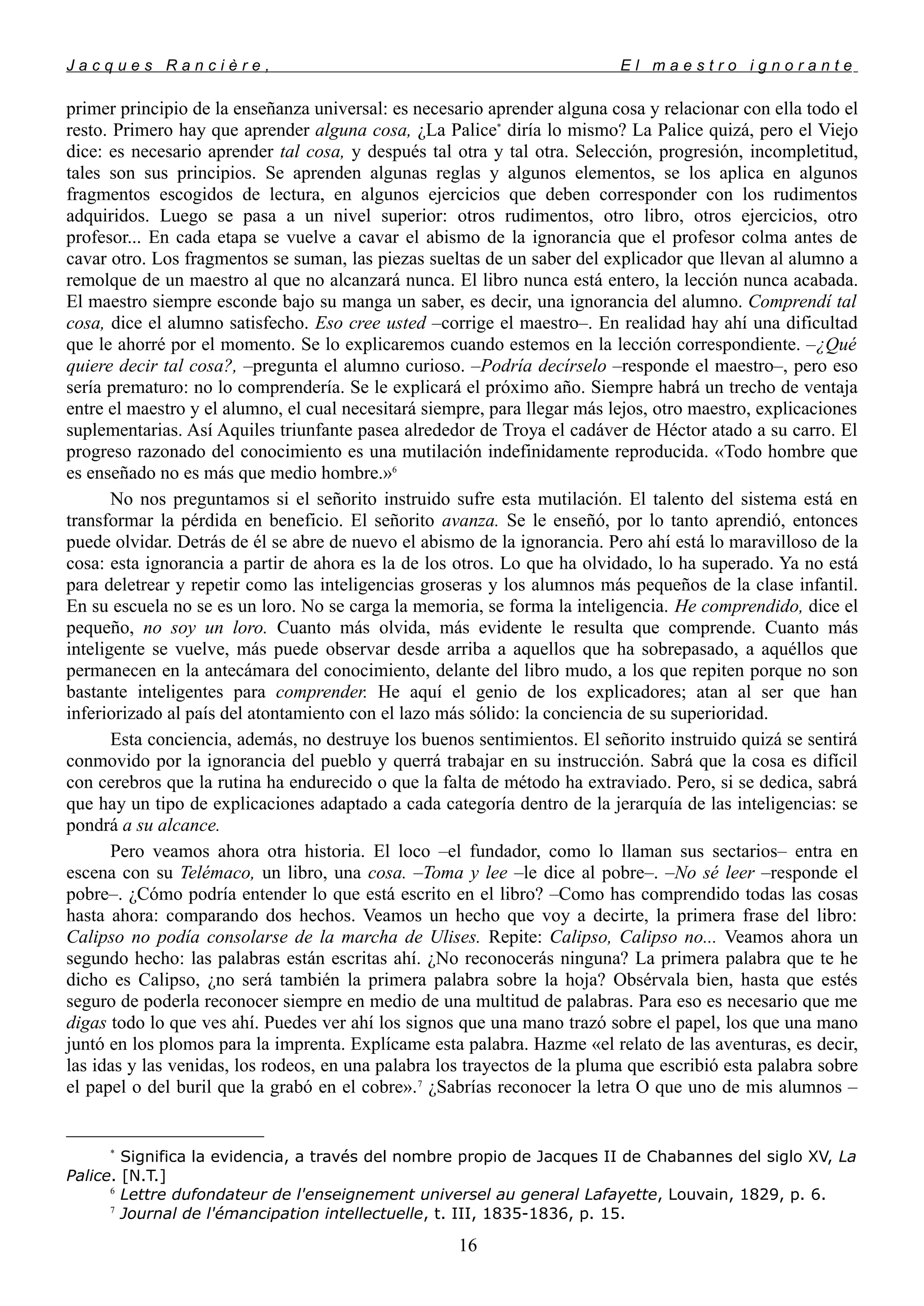 J a c q u e s R a n c i è r e , E l m a e s t r o i g n o r a n t e
primer principio de la enseñanza universal: es necesario aprender alguna cosa y relacionar con ella todo el
resto. Primero hay que aprender alguna cosa, ¿La Palice*
diría lo mismo? La Palice quizá, pero el Viejo
dice: es necesario aprender tal cosa, y después tal otra y tal otra. Selección, progresión, incompletitud,
tales son sus principios. Se aprenden algunas reglas y algunos elementos, se los aplica en algunos
fragmentos escogidos de lectura, en algunos ejercicios que deben corresponder con los rudimentos
adquiridos. Luego se pasa a un nivel superior: otros rudimentos, otro libro, otros ejercicios, otro
profesor... En cada etapa se vuelve a cavar el abismo de la ignorancia que el profesor colma antes de
cavar otro. Los fragmentos se suman, las piezas sueltas de un saber del explicador que llevan al alumno a
remolque de un maestro al que no alcanzará nunca. El libro nunca está entero, la lección nunca acabada.
El maestro siempre esconde bajo su manga un saber, es decir, una ignorancia del alumno. Comprendí tal
cosa, dice el alumno satisfecho. Eso cree usted –corrige el maestro–. En realidad hay ahí una dificultad
que le ahorré por el momento. Se lo explicaremos cuando estemos en la lección correspondiente. –¿Qué
quiere decir tal cosa?, –pregunta el alumno curioso. –Podría decírselo –responde el maestro–, pero eso
sería prematuro: no lo comprendería. Se le explicará el próximo año. Siempre habrá un trecho de ventaja
entre el maestro y el alumno, el cual necesitará siempre, para llegar más lejos, otro maestro, explicaciones
suplementarias. Así Aquiles triunfante pasea alrededor de Troya el cadáver de Héctor atado a su carro. El
progreso razonado del conocimiento es una mutilación indefinidamente reproducida. «Todo hombre que
es enseñado no es más que medio hombre.»6
No nos preguntamos si el señorito instruido sufre esta mutilación. El talento del sistema está en
transformar la pérdida en beneficio. El señorito avanza. Se le enseñó, por lo tanto aprendió, entonces
puede olvidar. Detrás de él se abre de nuevo el abismo de la ignorancia. Pero ahí está lo maravilloso de la
cosa: esta ignorancia a partir de ahora es la de los otros. Lo que ha olvidado, lo ha superado. Ya no está
para deletrear y repetir como las inteligencias groseras y los alumnos más pequeños de la clase infantil.
En su escuela no se es un loro. No se carga la memoria, se forma la inteligencia. He comprendido, dice el
pequeño, no soy un loro. Cuanto más olvida, más evidente le resulta que comprende. Cuanto más
inteligente se vuelve, más puede observar desde arriba a aquellos que ha sobrepasado, a aquéllos que
permanecen en la antecámara del conocimiento, delante del libro mudo, a los que repiten porque no son
bastante inteligentes para comprender. He aquí el genio de los explicadores; atan al ser que han
inferiorizado al país del atontamiento con el lazo más sólido: la conciencia de su superioridad.
Esta conciencia, además, no destruye los buenos sentimientos. El señorito instruido quizá se sentirá
conmovido por la ignorancia del pueblo y querrá trabajar en su instrucción. Sabrá que la cosa es difícil
con cerebros que la rutina ha endurecido o que la falta de método ha extraviado. Pero, si se dedica, sabrá
que hay un tipo de explicaciones adaptado a cada categoría dentro de la jerarquía de las inteligencias: se
pondrá a su alcance.
Pero veamos ahora otra historia. El loco –el fundador, como lo llaman sus sectarios– entra en
escena con su Telémaco, un libro, una cosa. –Toma y lee –le dice al pobre–. –No sé leer –responde el
pobre–. ¿Cómo podría entender lo que está escrito en el libro? –Como has comprendido todas las cosas
hasta ahora: comparando dos hechos. Veamos un hecho que voy a decirte, la primera frase del libro:
Calipso no podía consolarse de la marcha de Ulises. Repite: Calipso, Calipso no... Veamos ahora un
segundo hecho: las palabras están escritas ahí. ¿No reconocerás ninguna? La primera palabra que te he
dicho es Calipso, ¿no será también la primera palabra sobre la hoja? Obsérvala bien, hasta que estés
seguro de poderla reconocer siempre en medio de una multitud de palabras. Para eso es necesario que me
digas todo lo que ves ahí. Puedes ver ahí los signos que una mano trazó sobre el papel, los que una mano
juntó en los plomos para la imprenta. Explícame esta palabra. Hazme «el relato de las aventuras, es decir,
las idas y las venidas, los rodeos, en una palabra los trayectos de la pluma que escribió esta palabra sobre
el papel o del buril que la grabó en el cobre».7
¿Sabrías reconocer la letra O que uno de mis alumnos –
*
Significa la evidencia, a través del nombre propio de Jacques II de Chabannes del siglo XV, La
Palice. [N.T.]
6
Lettre dufondateur de l'enseignement universel au general Lafayette, Louvain, 1829, p. 6.
7
Journal de l'émancipation intellectuelle, t. III, 1835-1836, p. 15.
16
 