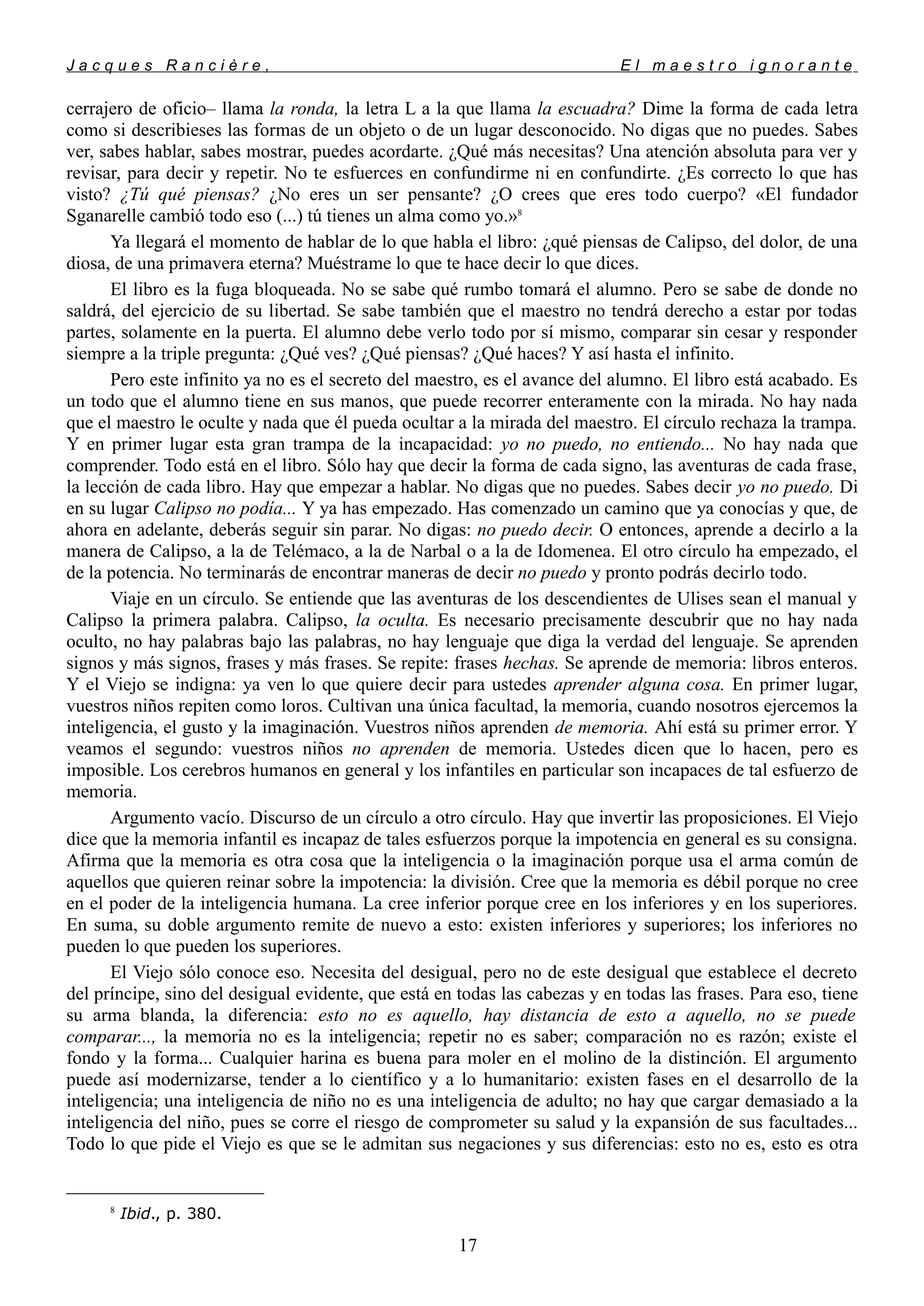 J a c q u e s R a n c i è r e , E l m a e s t r o i g n o r a n t e
cerrajero de oficio– llama la ronda, la letra L a la que llama la escuadra? Dime la forma de cada letra
como si describieses las formas de un objeto o de un lugar desconocido. No digas que no puedes. Sabes
ver, sabes hablar, sabes mostrar, puedes acordarte. ¿Qué más necesitas? Una atención absoluta para ver y
revisar, para decir y repetir. No te esfuerces en confundirme ni en confundirte. ¿Es correcto lo que has
visto? ¿Tú qué piensas? ¿No eres un ser pensante? ¿O crees que eres todo cuerpo? «El fundador
Sganarelle cambió todo eso (...) tú tienes un alma como yo.»8
Ya llegará el momento de hablar de lo que habla el libro: ¿qué piensas de Calipso, del dolor, de una
diosa, de una primavera eterna? Muéstrame lo que te hace decir lo que dices.
El libro es la fuga bloqueada. No se sabe qué rumbo tomará el alumno. Pero se sabe de donde no
saldrá, del ejercicio de su libertad. Se sabe también que el maestro no tendrá derecho a estar por todas
partes, solamente en la puerta. El alumno debe verlo todo por sí mismo, comparar sin cesar y responder
siempre a la triple pregunta: ¿Qué ves? ¿Qué piensas? ¿Qué haces? Y así hasta el infinito.
Pero este infinito ya no es el secreto del maestro, es el avance del alumno. El libro está acabado. Es
un todo que el alumno tiene en sus manos, que puede recorrer enteramente con la mirada. No hay nada
que el maestro le oculte y nada que él pueda ocultar a la mirada del maestro. El círculo rechaza la trampa.
Y en primer lugar esta gran trampa de la incapacidad: yo no puedo, no entiendo... No hay nada que
comprender. Todo está en el libro. Sólo hay que decir la forma de cada signo, las aventuras de cada frase,
la lección de cada libro. Hay que empezar a hablar. No digas que no puedes. Sabes decir yo no puedo. Di
en su lugar Calipso no podía... Y ya has empezado. Has comenzado un camino que ya conocías y que, de
ahora en adelante, deberás seguir sin parar. No digas: no puedo decir. O entonces, aprende a decirlo a la
manera de Calipso, a la de Telémaco, a la de Narbal o a la de Idomenea. El otro círculo ha empezado, el
de la potencia. No terminarás de encontrar maneras de decir no puedo y pronto podrás decirlo todo.
Viaje en un círculo. Se entiende que las aventuras de los descendientes de Ulises sean el manual y
Calipso la primera palabra. Calipso, la oculta. Es necesario precisamente descubrir que no hay nada
oculto, no hay palabras bajo las palabras, no hay lenguaje que diga la verdad del lenguaje. Se aprenden
signos y más signos, frases y más frases. Se repite: frases hechas. Se aprende de memoria: libros enteros.
Y el Viejo se indigna: ya ven lo que quiere decir para ustedes aprender alguna cosa. En primer lugar,
vuestros niños repiten como loros. Cultivan una única facultad, la memoria, cuando nosotros ejercemos la
inteligencia, el gusto y la imaginación. Vuestros niños aprenden de memoria. Ahí está su primer error. Y
veamos el segundo: vuestros niños no aprenden de memoria. Ustedes dicen que lo hacen, pero es
imposible. Los cerebros humanos en general y los infantiles en particular son incapaces de tal esfuerzo de
memoria.
Argumento vacío. Discurso de un círculo a otro círculo. Hay que invertir las proposiciones. El Viejo
dice que la memoria infantil es incapaz de tales esfuerzos porque la impotencia en general es su consigna.
Afirma que la memoria es otra cosa que la inteligencia o la imaginación porque usa el arma común de
aquellos que quieren reinar sobre la impotencia: la división. Cree que la memoria es débil porque no cree
en el poder de la inteligencia humana. La cree inferior porque cree en los inferiores y en los superiores.
En suma, su doble argumento remite de nuevo a esto: existen inferiores y superiores; los inferiores no
pueden lo que pueden los superiores.
El Viejo sólo conoce eso. Necesita del desigual, pero no de este desigual que establece el decreto
del príncipe, sino del desigual evidente, que está en todas las cabezas y en todas las frases. Para eso, tiene
su arma blanda, la diferencia: esto no es aquello, hay distancia de esto a aquello, no se puede
comparar..., la memoria no es la inteligencia; repetir no es saber; comparación no es razón; existe el
fondo y la forma... Cualquier harina es buena para moler en el molino de la distinción. El argumento
puede así modernizarse, tender a lo científico y a lo humanitario: existen fases en el desarrollo de la
inteligencia; una inteligencia de niño no es una inteligencia de adulto; no hay que cargar demasiado a la
inteligencia del niño, pues se corre el riesgo de comprometer su salud y la expansión de sus facultades...
Todo lo que pide el Viejo es que se le admitan sus negaciones y sus diferencias: esto no es, esto es otra
8
Ibid., p. 380.
17
 