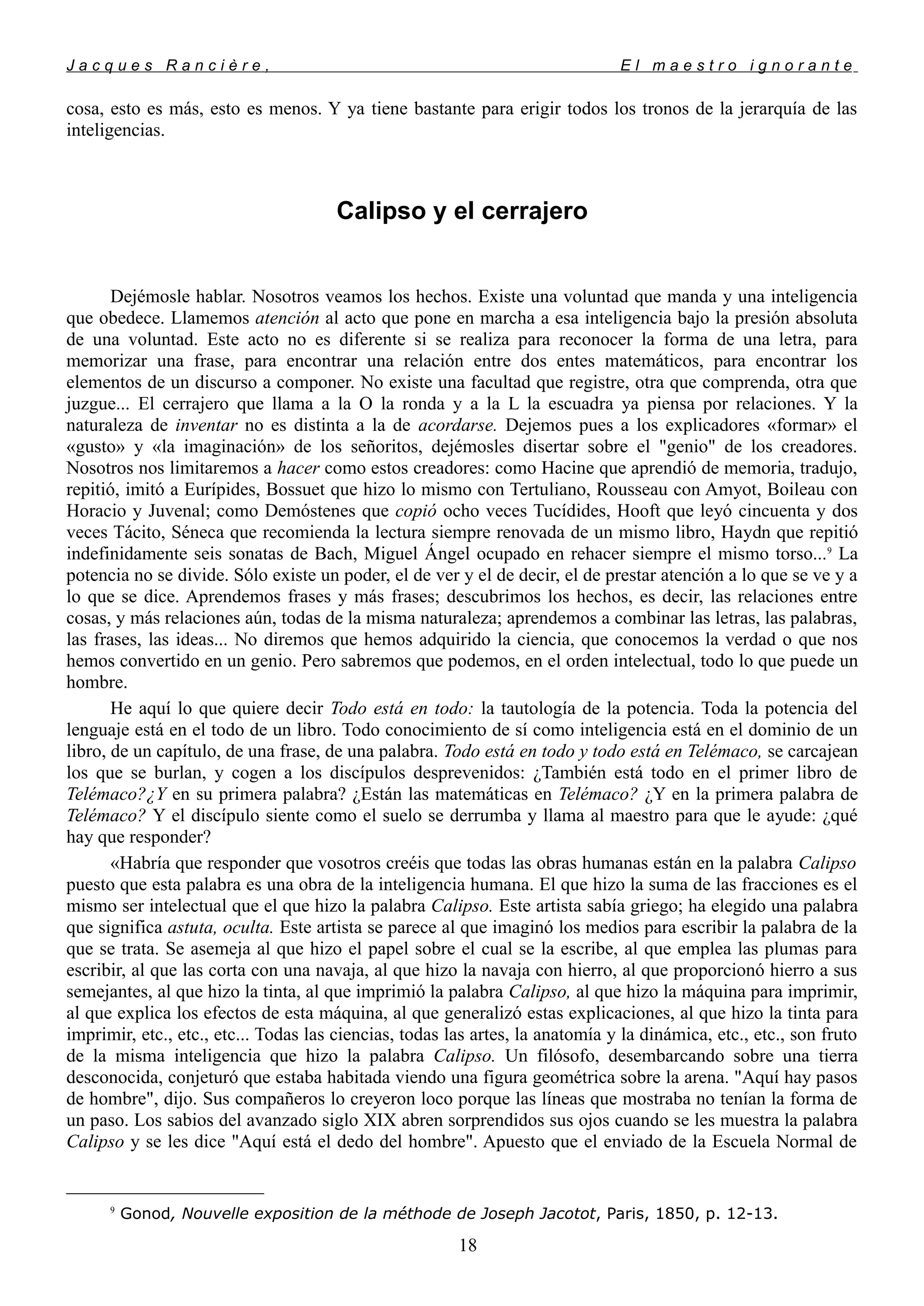 J a c q u e s R a n c i è r e , E l m a e s t r o i g n o r a n t e
cosa, esto es más, esto es menos. Y ya tiene bastante para erigir todos los tronos de la jerarquía de las
inteligencias.
Calipso y el cerrajero
Dejémosle hablar. Nosotros veamos los hechos. Existe una voluntad que manda y una inteligencia
que obedece. Llamemos atención al acto que pone en marcha a esa inteligencia bajo la presión absoluta
de una voluntad. Este acto no es diferente si se realiza para reconocer la forma de una letra, para
memorizar una frase, para encontrar una relación entre dos entes matemáticos, para encontrar los
elementos de un discurso a componer. No existe una facultad que registre, otra que comprenda, otra que
juzgue... El cerrajero que llama a la O la ronda y a la L la escuadra ya piensa por relaciones. Y la
naturaleza de inventar no es distinta a la de acordarse. Dejemos pues a los explicadores «formar» el
«gusto» y «la imaginación» de los señoritos, dejémosles disertar sobre el "genio" de los creadores.
Nosotros nos limitaremos a hacer como estos creadores: como Hacine que aprendió de memoria, tradujo,
repitió, imitó a Eurípides, Bossuet que hizo lo mismo con Tertuliano, Rousseau con Amyot, Boileau con
Horacio y Juvenal; como Demóstenes que copió ocho veces Tucídides, Hooft que leyó cincuenta y dos
veces Tácito, Séneca que recomienda la lectura siempre renovada de un mismo libro, Haydn que repitió
indefinidamente seis sonatas de Bach, Miguel Ángel ocupado en rehacer siempre el mismo torso...9
La
potencia no se divide. Sólo existe un poder, el de ver y el de decir, el de prestar atención a lo que se ve y a
lo que se dice. Aprendemos frases y más frases; descubrimos los hechos, es decir, las relaciones entre
cosas, y más relaciones aún, todas de la misma naturaleza; aprendemos a combinar las letras, las palabras,
las frases, las ideas... No diremos que hemos adquirido la ciencia, que conocemos la verdad o que nos
hemos convertido en un genio. Pero sabremos que podemos, en el orden intelectual, todo lo que puede un
hombre.
He aquí lo que quiere decir Todo está en todo: la tautología de la potencia. Toda la potencia del
lenguaje está en el todo de un libro. Todo conocimiento de sí como inteligencia está en el dominio de un
libro, de un capítulo, de una frase, de una palabra. Todo está en todo y todo está en Telémaco, se carcajean
los que se burlan, y cogen a los discípulos desprevenidos: ¿También está todo en el primer libro de
Telémaco?¿Y en su primera palabra? ¿Están las matemáticas en Telémaco? ¿Y en la primera palabra de
Telémaco? Y el discípulo siente como el suelo se derrumba y llama al maestro para que le ayude: ¿qué
hay que responder?
«Habría que responder que vosotros creéis que todas las obras humanas están en la palabra Calipso
puesto que esta palabra es una obra de la inteligencia humana. El que hizo la suma de las fracciones es el
mismo ser intelectual que el que hizo la palabra Calipso. Este artista sabía griego; ha elegido una palabra
que significa astuta, oculta. Este artista se parece al que imaginó los medios para escribir la palabra de la
que se trata. Se asemeja al que hizo el papel sobre el cual se la escribe, al que emplea las plumas para
escribir, al que las corta con una navaja, al que hizo la navaja con hierro, al que proporcionó hierro a sus
semejantes, al que hizo la tinta, al que imprimió la palabra Calipso, al que hizo la máquina para imprimir,
al que explica los efectos de esta máquina, al que generalizó estas explicaciones, al que hizo la tinta para
imprimir, etc., etc., etc... Todas las ciencias, todas las artes, la anatomía y la dinámica, etc., etc., son fruto
de la misma inteligencia que hizo la palabra Calipso. Un filósofo, desembarcando sobre una tierra
desconocida, conjeturó que estaba habitada viendo una figura geométrica sobre la arena. "Aquí hay pasos
de hombre", dijo. Sus compañeros lo creyeron loco porque las líneas que mostraba no tenían la forma de
un paso. Los sabios del avanzado siglo XIX abren sorprendidos sus ojos cuando se les muestra la palabra
Calipso y se les dice "Aquí está el dedo del hombre". Apuesto que el enviado de la Escuela Normal de
9
Gonod, Nouvelle exposition de la méthode de Joseph Jacotot, Paris, 1850, p. 12-13.
18
 