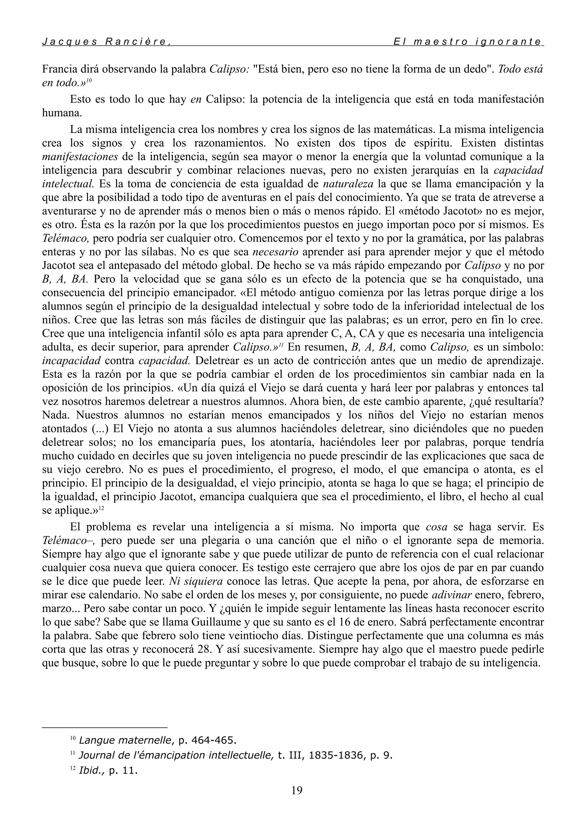 J a c q u e s R a n c i è r e , E l m a e s t r o i g n o r a n t e
Francia dirá observando la palabra Calipso: "Está bien, pero eso no tiene la forma de un dedo". Todo está
en todo.»10
Esto es todo lo que hay en Calipso: la potencia de la inteligencia que está en toda manifestación
humana.
La misma inteligencia crea los nombres y crea los signos de las matemáticas. La misma inteligencia
crea los signos y crea los razonamientos. No existen dos tipos de espíritu. Existen distintas
manifestaciones de la inteligencia, según sea mayor o menor la energía que la voluntad comunique a la
inteligencia para descubrir y combinar relaciones nuevas, pero no existen jerarquías en la capacidad
intelectual. Es la toma de conciencia de esta igualdad de naturaleza la que se llama emancipación y la
que abre la posibilidad a todo tipo de aventuras en el país del conocimiento. Ya que se trata de atreverse a
aventurarse y no de aprender más o menos bien o más o menos rápido. El «método Jacotot» no es mejor,
es otro. Ésta es la razón por la que los procedimientos puestos en juego importan poco por sí mismos. Es
Telémaco, pero podría ser cualquier otro. Comencemos por el texto y no por la gramática, por las palabras
enteras y no por las sílabas. No es que sea necesario aprender así para aprender mejor y que el método
Jacotot sea el antepasado del método global. De hecho se va más rápido empezando por Calipso y no por
B, A, BA. Pero la velocidad que se gana sólo es un efecto de la potencia que se ha conquistado, una
consecuencia del principio emancipador. «El método antiguo comienza por las letras porque dirige a los
alumnos según el principio de la desigualdad intelectual y sobre todo de la inferioridad intelectual de los
niños. Cree que las letras son más fáciles de distinguir que las palabras; es un error, pero en fin lo cree.
Cree que una inteligencia infantil sólo es apta para aprender C, A, CA y que es necesaria una inteligencia
adulta, es decir superior, para aprender Calipso.»11
En resumen, B, A, BA, como Calipso, es un símbolo:
incapacidad contra capacidad. Deletrear es un acto de contricción antes que un medio de aprendizaje.
Esta es la razón por la que se podría cambiar el orden de los procedimientos sin cambiar nada en la
oposición de los principios. «Un día quizá el Viejo se dará cuenta y hará leer por palabras y entonces tal
vez nosotros haremos deletrear a nuestros alumnos. Ahora bien, de este cambio aparente, ¿qué resultaría?
Nada. Nuestros alumnos no estarían menos emancipados y los niños del Viejo no estarían menos
atontados (...) El Viejo no atonta a sus alumnos haciéndoles deletrear, sino diciéndoles que no pueden
deletrear solos; no los emanciparía pues, los atontaría, haciéndoles leer por palabras, porque tendría
mucho cuidado en decirles que su joven inteligencia no puede prescindir de las explicaciones que saca de
su viejo cerebro. No es pues el procedimiento, el progreso, el modo, el que emancipa o atonta, es el
principio. El principio de la desigualdad, el viejo principio, atonta se haga lo que se haga; el principio de
la igualdad, el principio Jacotot, emancipa cualquiera que sea el procedimiento, el libro, el hecho al cual
se aplique.»12
El problema es revelar una inteligencia a sí misma. No importa que cosa se haga servir. Es
Telémaco–, pero puede ser una plegaria o una canción que el niño o el ignorante sepa de memoria.
Siempre hay algo que el ignorante sabe y que puede utilizar de punto de referencia con el cual relacionar
cualquier cosa nueva que quiera conocer. Es testigo este cerrajero que abre los ojos de par en par cuando
se le dice que puede leer. Ni siquiera conoce las letras. Que acepte la pena, por ahora, de esforzarse en
mirar ese calendario. No sabe el orden de los meses y, por consiguiente, no puede adivinar enero, febrero,
marzo... Pero sabe contar un poco. Y ¿quién le impide seguir lentamente las líneas hasta reconocer escrito
lo que sabe? Sabe que se llama Guillaume y que su santo es el 16 de enero. Sabrá perfectamente encontrar
la palabra. Sabe que febrero solo tiene veintiocho días. Distingue perfectamente que una columna es más
corta que las otras y reconocerá 28. Y así sucesivamente. Siempre hay algo que el maestro puede pedirle
que busque, sobre lo que le puede preguntar y sobre lo que puede comprobar el trabajo de su inteligencia.
10
Langue maternelle, p. 464-465.
11
Journal de l'émancipation intellectuelle, t. III, 1835-1836, p. 9.
12
Ibid., p. 11.
19
 