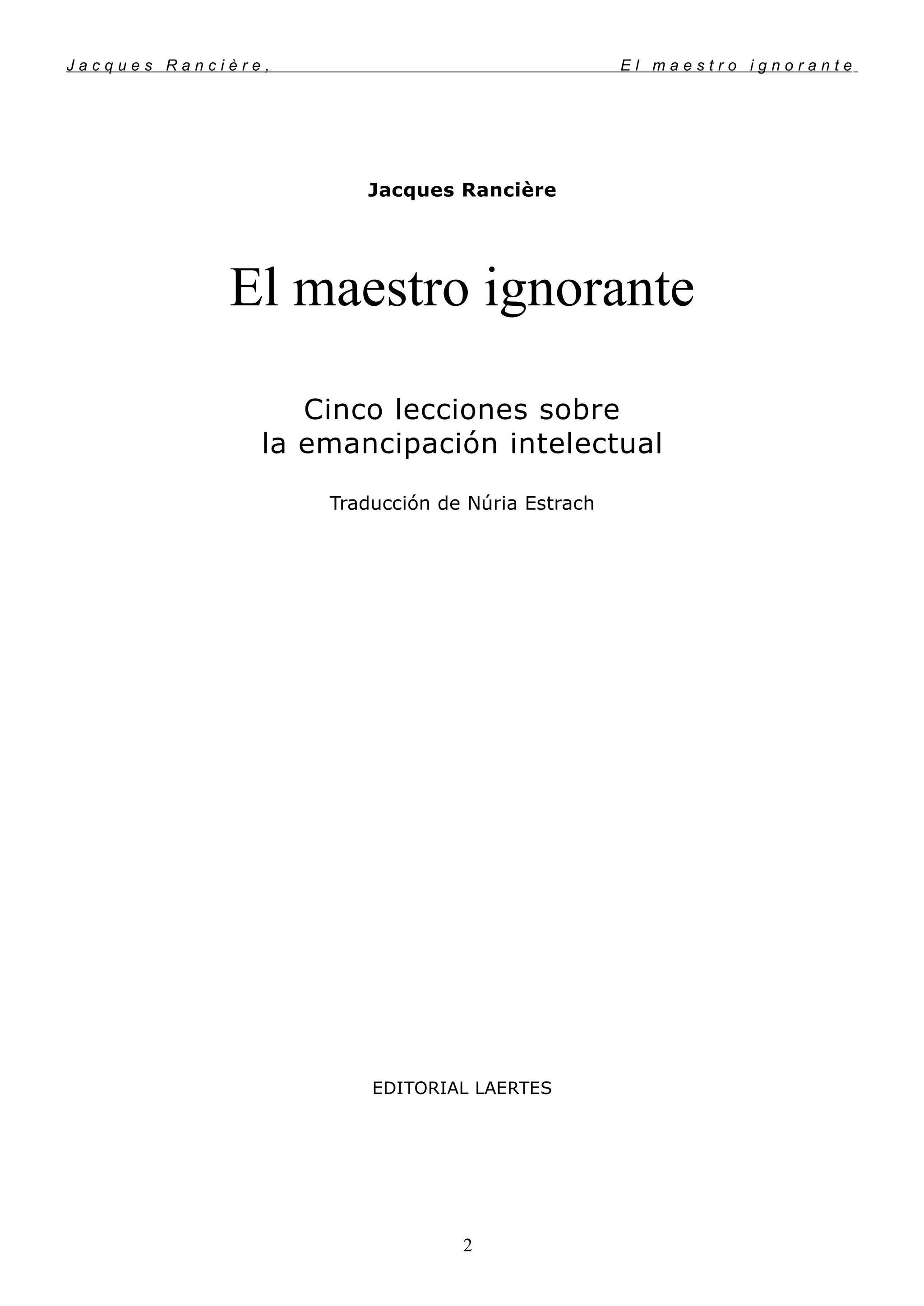 J a c q u e s R a n c i è r e , E l m a e s t r o i g n o r a n t e
Jacques Rancière
El maestro ignorante
Cinco lecciones sobre
la emancipación intelectual
Traducción de Núria Estrach
EDITORIAL LAERTES
2
 