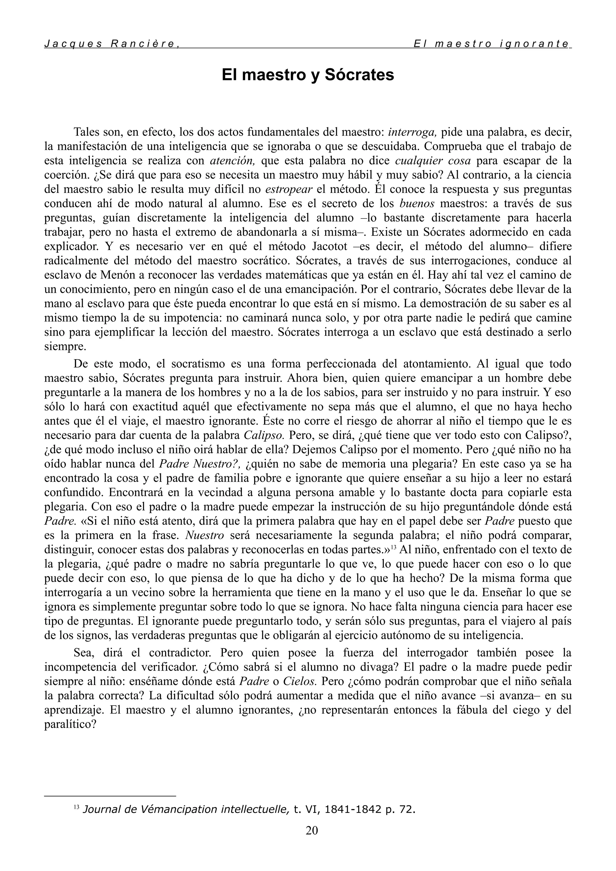 J a c q u e s R a n c i è r e , E l m a e s t r o i g n o r a n t e
El maestro y Sócrates
Tales son, en efecto, los dos actos fundamentales del maestro: interroga, pide una palabra, es decir,
la manifestación de una inteligencia que se ignoraba o que se descuidaba. Comprueba que el trabajo de
esta inteligencia se realiza con atención, que esta palabra no dice cualquier cosa para escapar de la
coerción. ¿Se dirá que para eso se necesita un maestro muy hábil y muy sabio? Al contrario, a la ciencia
del maestro sabio le resulta muy difícil no estropear el método. Él conoce la respuesta y sus preguntas
conducen ahí de modo natural al alumno. Ese es el secreto de los buenos maestros: a través de sus
preguntas, guían discretamente la inteligencia del alumno –lo bastante discretamente para hacerla
trabajar, pero no hasta el extremo de abandonarla a sí misma–. Existe un Sócrates adormecido en cada
explicador. Y es necesario ver en qué el método Jacotot –es decir, el método del alumno– difiere
radicalmente del método del maestro socrático. Sócrates, a través de sus interrogaciones, conduce al
esclavo de Menón a reconocer las verdades matemáticas que ya están en él. Hay ahí tal vez el camino de
un conocimiento, pero en ningún caso el de una emancipación. Por el contrario, Sócrates debe llevar de la
mano al esclavo para que éste pueda encontrar lo que está en sí mismo. La demostración de su saber es al
mismo tiempo la de su impotencia: no caminará nunca solo, y por otra parte nadie le pedirá que camine
sino para ejemplificar la lección del maestro. Sócrates interroga a un esclavo que está destinado a serlo
siempre.
De este modo, el socratismo es una forma perfeccionada del atontamiento. Al igual que todo
maestro sabio, Sócrates pregunta para instruir. Ahora bien, quien quiere emancipar a un hombre debe
preguntarle a la manera de los hombres y no a la de los sabios, para ser instruido y no para instruir. Y eso
sólo lo hará con exactitud aquél que efectivamente no sepa más que el alumno, el que no haya hecho
antes que él el viaje, el maestro ignorante. Éste no corre el riesgo de ahorrar al niño el tiempo que le es
necesario para dar cuenta de la palabra Calipso. Pero, se dirá, ¿qué tiene que ver todo esto con Calipso?,
¿de qué modo incluso el niño oirá hablar de ella? Dejemos Calipso por el momento. Pero ¿qué niño no ha
oído hablar nunca del Padre Nuestro?, ¿quién no sabe de memoria una plegaria? En este caso ya se ha
encontrado la cosa y el padre de familia pobre e ignorante que quiere enseñar a su hijo a leer no estará
confundido. Encontrará en la vecindad a alguna persona amable y lo bastante docta para copiarle esta
plegaria. Con eso el padre o la madre puede empezar la instrucción de su hijo preguntándole dónde está
Padre. «Si el niño está atento, dirá que la primera palabra que hay en el papel debe ser Padre puesto que
es la primera en la frase. Nuestro será necesariamente la segunda palabra; el niño podrá comparar,
distinguir, conocer estas dos palabras y reconocerlas en todas partes.»13
Al niño, enfrentado con el texto de
la plegaria, ¿qué padre o madre no sabría preguntarle lo que ve, lo que puede hacer con eso o lo que
puede decir con eso, lo que piensa de lo que ha dicho y de lo que ha hecho? De la misma forma que
interrogaría a un vecino sobre la herramienta que tiene en la mano y el uso que le da. Enseñar lo que se
ignora es simplemente preguntar sobre todo lo que se ignora. No hace falta ninguna ciencia para hacer ese
tipo de preguntas. El ignorante puede preguntarlo todo, y serán sólo sus preguntas, para el viajero al país
de los signos, las verdaderas preguntas que le obligarán al ejercicio autónomo de su inteligencia.
Sea, dirá el contradictor. Pero quien posee la fuerza del interrogador también posee la
incompetencia del verificador. ¿Cómo sabrá si el alumno no divaga? El padre o la madre puede pedir
siempre al niño: enséñame dónde está Padre o Cielos. Pero ¿cómo podrán comprobar que el niño señala
la palabra correcta? La dificultad sólo podrá aumentar a medida que el niño avance –si avanza– en su
aprendizaje. El maestro y el alumno ignorantes, ¿no representarán entonces la fábula del ciego y del
paralítico?
13
Journal de Vémancipation intellectuelle, t. VI, 1841-1842 p. 72.
20
 