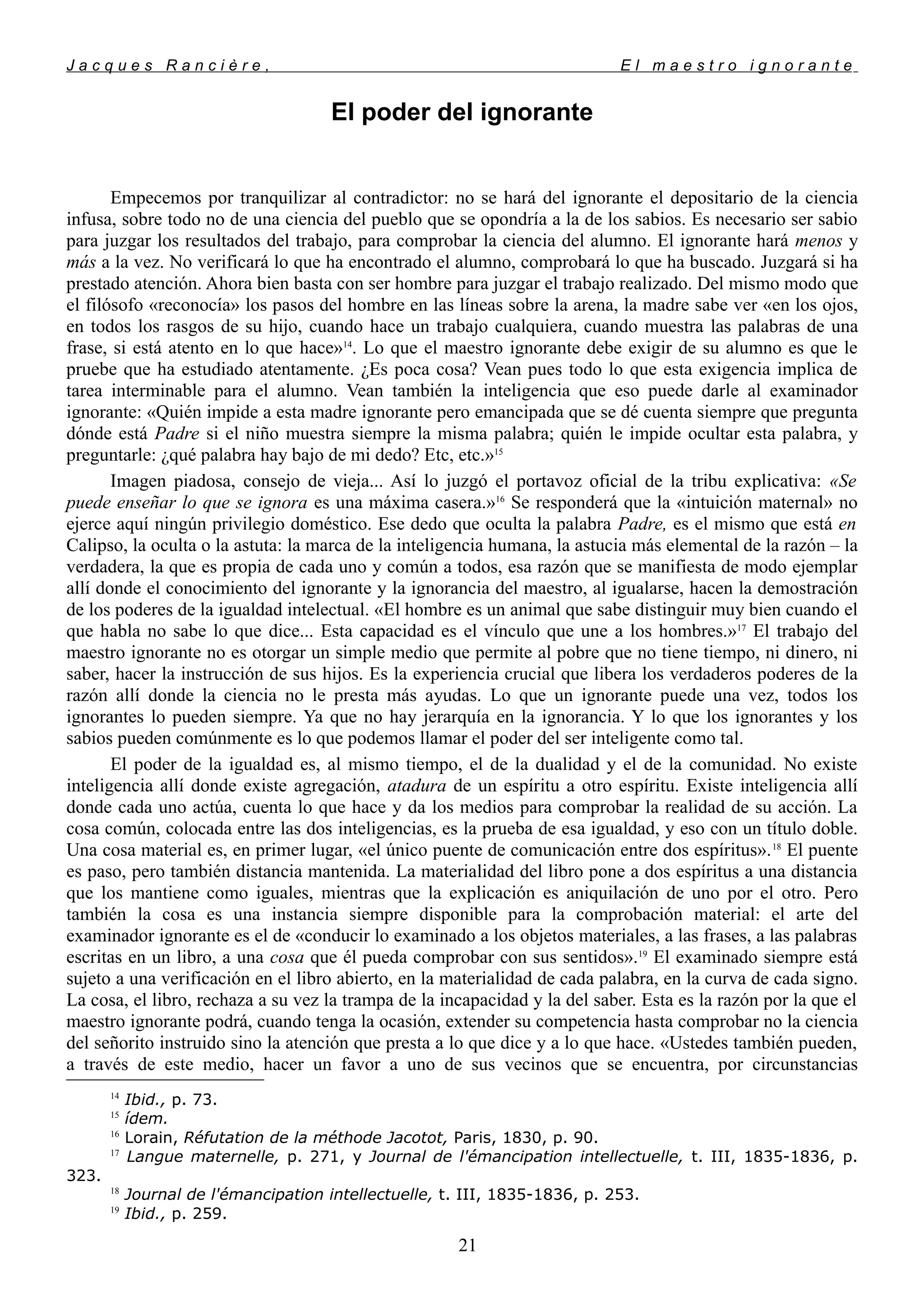 J a c q u e s R a n c i è r e , E l m a e s t r o i g n o r a n t e
El poder del ignorante
Empecemos por tranquilizar al contradictor: no se hará del ignorante el depositario de la ciencia
infusa, sobre todo no de una ciencia del pueblo que se opondría a la de los sabios. Es necesario ser sabio
para juzgar los resultados del trabajo, para comprobar la ciencia del alumno. El ignorante hará menos y
más a la vez. No verificará lo que ha encontrado el alumno, comprobará lo que ha buscado. Juzgará si ha
prestado atención. Ahora bien basta con ser hombre para juzgar el trabajo realizado. Del mismo modo que
el filósofo «reconocía» los pasos del hombre en las líneas sobre la arena, la madre sabe ver «en los ojos,
en todos los rasgos de su hijo, cuando hace un trabajo cualquiera, cuando muestra las palabras de una
frase, si está atento en lo que hace»14
. Lo que el maestro ignorante debe exigir de su alumno es que le
pruebe que ha estudiado atentamente. ¿Es poca cosa? Vean pues todo lo que esta exigencia implica de
tarea interminable para el alumno. Vean también la inteligencia que eso puede darle al examinador
ignorante: «Quién impide a esta madre ignorante pero emancipada que se dé cuenta siempre que pregunta
dónde está Padre si el niño muestra siempre la misma palabra; quién le impide ocultar esta palabra, y
preguntarle: ¿qué palabra hay bajo de mi dedo? Etc, etc.»15
Imagen piadosa, consejo de vieja... Así lo juzgó el portavoz oficial de la tribu explicativa: «Se
puede enseñar lo que se ignora es una máxima casera.»16
Se responderá que la «intuición maternal» no
ejerce aquí ningún privilegio doméstico. Ese dedo que oculta la palabra Padre, es el mismo que está en
Calipso, la oculta o la astuta: la marca de la inteligencia humana, la astucia más elemental de la razón – la
verdadera, la que es propia de cada uno y común a todos, esa razón que se manifiesta de modo ejemplar
allí donde el conocimiento del ignorante y la ignorancia del maestro, al igualarse, hacen la demostración
de los poderes de la igualdad intelectual. «El hombre es un animal que sabe distinguir muy bien cuando el
que habla no sabe lo que dice... Esta capacidad es el vínculo que une a los hombres.»17
El trabajo del
maestro ignorante no es otorgar un simple medio que permite al pobre que no tiene tiempo, ni dinero, ni
saber, hacer la instrucción de sus hijos. Es la experiencia crucial que libera los verdaderos poderes de la
razón allí donde la ciencia no le presta más ayudas. Lo que un ignorante puede una vez, todos los
ignorantes lo pueden siempre. Ya que no hay jerarquía en la ignorancia. Y lo que los ignorantes y los
sabios pueden comúnmente es lo que podemos llamar el poder del ser inteligente como tal.
El poder de la igualdad es, al mismo tiempo, el de la dualidad y el de la comunidad. No existe
inteligencia allí donde existe agregación, atadura de un espíritu a otro espíritu. Existe inteligencia allí
donde cada uno actúa, cuenta lo que hace y da los medios para comprobar la realidad de su acción. La
cosa común, colocada entre las dos inteligencias, es la prueba de esa igualdad, y eso con un título doble.
Una cosa material es, en primer lugar, «el único puente de comunicación entre dos espíritus».18
El puente
es paso, pero también distancia mantenida. La materialidad del libro pone a dos espíritus a una distancia
que los mantiene como iguales, mientras que la explicación es aniquilación de uno por el otro. Pero
también la cosa es una instancia siempre disponible para la comprobación material: el arte del
examinador ignorante es el de «conducir lo examinado a los objetos materiales, a las frases, a las palabras
escritas en un libro, a una cosa que él pueda comprobar con sus sentidos».19
El examinado siempre está
sujeto a una verificación en el libro abierto, en la materialidad de cada palabra, en la curva de cada signo.
La cosa, el libro, rechaza a su vez la trampa de la incapacidad y la del saber. Esta es la razón por la que el
maestro ignorante podrá, cuando tenga la ocasión, extender su competencia hasta comprobar no la ciencia
del señorito instruido sino la atención que presta a lo que dice y a lo que hace. «Ustedes también pueden,
a través de este medio, hacer un favor a uno de sus vecinos que se encuentra, por circunstancias
14
Ibid., p. 73.
15
ídem.
16
Lorain, Réfutation de la méthode Jacotot, Paris, 1830, p. 90.
17
Langue maternelle, p. 271, y Journal de l'émancipation intellectuelle, t. III, 1835-1836, p.
323.
18
Journal de l'émancipation intellectuelle, t. III, 1835-1836, p. 253.
19
Ibid., p. 259.
21
 