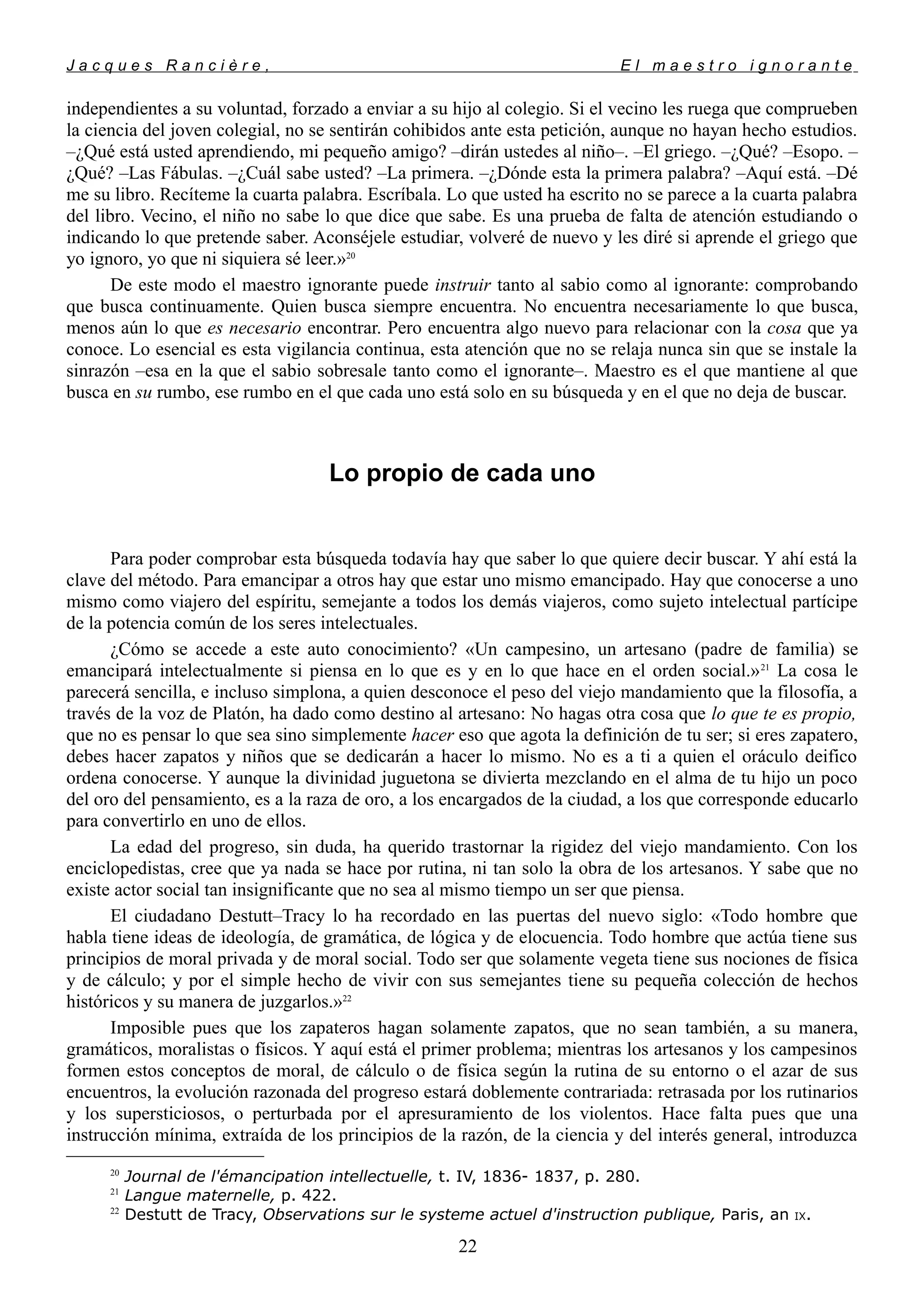 J a c q u e s R a n c i è r e , E l m a e s t r o i g n o r a n t e
independientes a su voluntad, forzado a enviar a su hijo al colegio. Si el vecino les ruega que comprueben
la ciencia del joven colegial, no se sentirán cohibidos ante esta petición, aunque no hayan hecho estudios.
–¿Qué está usted aprendiendo, mi pequeño amigo? –dirán ustedes al niño–. –El griego. –¿Qué? –Esopo. –
¿Qué? –Las Fábulas. –¿Cuál sabe usted? –La primera. –¿Dónde esta la primera palabra? –Aquí está. –Dé
me su libro. Recíteme la cuarta palabra. Escríbala. Lo que usted ha escrito no se parece a la cuarta palabra
del libro. Vecino, el niño no sabe lo que dice que sabe. Es una prueba de falta de atención estudiando o
indicando lo que pretende saber. Aconséjele estudiar, volveré de nuevo y les diré si aprende el griego que
yo ignoro, yo que ni siquiera sé leer.»20
De este modo el maestro ignorante puede instruir tanto al sabio como al ignorante: comprobando
que busca continuamente. Quien busca siempre encuentra. No encuentra necesariamente lo que busca,
menos aún lo que es necesario encontrar. Pero encuentra algo nuevo para relacionar con la cosa que ya
conoce. Lo esencial es esta vigilancia continua, esta atención que no se relaja nunca sin que se instale la
sinrazón –esa en la que el sabio sobresale tanto como el ignorante–. Maestro es el que mantiene al que
busca en su rumbo, ese rumbo en el que cada uno está solo en su búsqueda y en el que no deja de buscar.
Lo propio de cada uno
Para poder comprobar esta búsqueda todavía hay que saber lo que quiere decir buscar. Y ahí está la
clave del método. Para emancipar a otros hay que estar uno mismo emancipado. Hay que conocerse a uno
mismo como viajero del espíritu, semejante a todos los demás viajeros, como sujeto intelectual partícipe
de la potencia común de los seres intelectuales.
¿Cómo se accede a este auto conocimiento? «Un campesino, un artesano (padre de familia) se
emancipará intelectualmente si piensa en lo que es y en lo que hace en el orden social.»21
La cosa le
parecerá sencilla, e incluso simplona, a quien desconoce el peso del viejo mandamiento que la filosofía, a
través de la voz de Platón, ha dado como destino al artesano: No hagas otra cosa que lo que te es propio,
que no es pensar lo que sea sino simplemente hacer eso que agota la definición de tu ser; si eres zapatero,
debes hacer zapatos y niños que se dedicarán a hacer lo mismo. No es a ti a quien el oráculo deifico
ordena conocerse. Y aunque la divinidad juguetona se divierta mezclando en el alma de tu hijo un poco
del oro del pensamiento, es a la raza de oro, a los encargados de la ciudad, a los que corresponde educarlo
para convertirlo en uno de ellos.
La edad del progreso, sin duda, ha querido trastornar la rigidez del viejo mandamiento. Con los
enciclopedistas, cree que ya nada se hace por rutina, ni tan solo la obra de los artesanos. Y sabe que no
existe actor social tan insignificante que no sea al mismo tiempo un ser que piensa.
El ciudadano Destutt–Tracy lo ha recordado en las puertas del nuevo siglo: «Todo hombre que
habla tiene ideas de ideología, de gramática, de lógica y de elocuencia. Todo hombre que actúa tiene sus
principios de moral privada y de moral social. Todo ser que solamente vegeta tiene sus nociones de física
y de cálculo; y por el simple hecho de vivir con sus semejantes tiene su pequeña colección de hechos
históricos y su manera de juzgarlos.»22
Imposible pues que los zapateros hagan solamente zapatos, que no sean también, a su manera,
gramáticos, moralistas o físicos. Y aquí está el primer problema; mientras los artesanos y los campesinos
formen estos conceptos de moral, de cálculo o de física según la rutina de su entorno o el azar de sus
encuentros, la evolución razonada del progreso estará doblemente contrariada: retrasada por los rutinarios
y los supersticiosos, o perturbada por el apresuramiento de los violentos. Hace falta pues que una
instrucción mínima, extraída de los principios de la razón, de la ciencia y del interés general, introduzca
20
Journal de l'émancipation intellectuelle, t. IV, 1836- 1837, p. 280.
21
Langue maternelle, p. 422.
22
Destutt de Tracy, Observations sur le systeme actuel d'instruction publique, Paris, an IX.
22
 