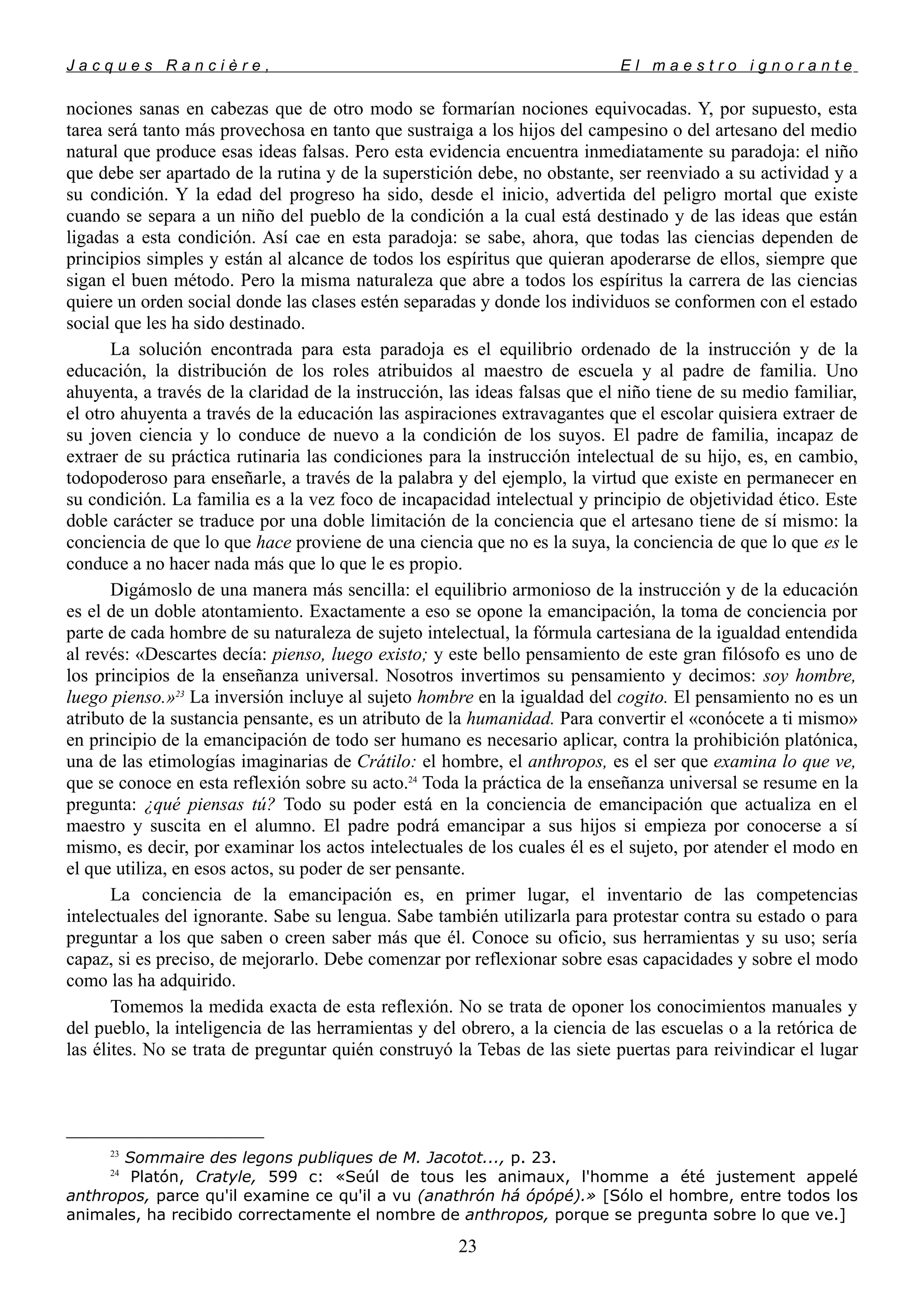 J a c q u e s R a n c i è r e , E l m a e s t r o i g n o r a n t e
nociones sanas en cabezas que de otro modo se formarían nociones equivocadas. Y, por supuesto, esta
tarea será tanto más provechosa en tanto que sustraiga a los hijos del campesino o del artesano del medio
natural que produce esas ideas falsas. Pero esta evidencia encuentra inmediatamente su paradoja: el niño
que debe ser apartado de la rutina y de la superstición debe, no obstante, ser reenviado a su actividad y a
su condición. Y la edad del progreso ha sido, desde el inicio, advertida del peligro mortal que existe
cuando se separa a un niño del pueblo de la condición a la cual está destinado y de las ideas que están
ligadas a esta condición. Así cae en esta paradoja: se sabe, ahora, que todas las ciencias dependen de
principios simples y están al alcance de todos los espíritus que quieran apoderarse de ellos, siempre que
sigan el buen método. Pero la misma naturaleza que abre a todos los espíritus la carrera de las ciencias
quiere un orden social donde las clases estén separadas y donde los individuos se conformen con el estado
social que les ha sido destinado.
La solución encontrada para esta paradoja es el equilibrio ordenado de la instrucción y de la
educación, la distribución de los roles atribuidos al maestro de escuela y al padre de familia. Uno
ahuyenta, a través de la claridad de la instrucción, las ideas falsas que el niño tiene de su medio familiar,
el otro ahuyenta a través de la educación las aspiraciones extravagantes que el escolar quisiera extraer de
su joven ciencia y lo conduce de nuevo a la condición de los suyos. El padre de familia, incapaz de
extraer de su práctica rutinaria las condiciones para la instrucción intelectual de su hijo, es, en cambio,
todopoderoso para enseñarle, a través de la palabra y del ejemplo, la virtud que existe en permanecer en
su condición. La familia es a la vez foco de incapacidad intelectual y principio de objetividad ético. Este
doble carácter se traduce por una doble limitación de la conciencia que el artesano tiene de sí mismo: la
conciencia de que lo que hace proviene de una ciencia que no es la suya, la conciencia de que lo que es le
conduce a no hacer nada más que lo que le es propio.
Digámoslo de una manera más sencilla: el equilibrio armonioso de la instrucción y de la educación
es el de un doble atontamiento. Exactamente a eso se opone la emancipación, la toma de conciencia por
parte de cada hombre de su naturaleza de sujeto intelectual, la fórmula cartesiana de la igualdad entendida
al revés: «Descartes decía: pienso, luego existo; y este bello pensamiento de este gran filósofo es uno de
los principios de la enseñanza universal. Nosotros invertimos su pensamiento y decimos: soy hombre,
luego pienso.»23
La inversión incluye al sujeto hombre en la igualdad del cogito. El pensamiento no es un
atributo de la sustancia pensante, es un atributo de la humanidad. Para convertir el «conócete a ti mismo»
en principio de la emancipación de todo ser humano es necesario aplicar, contra la prohibición platónica,
una de las etimologías imaginarias de Crátilo: el hombre, el anthropos, es el ser que examina lo que ve,
que se conoce en esta reflexión sobre su acto.24
Toda la práctica de la enseñanza universal se resume en la
pregunta: ¿qué piensas tú? Todo su poder está en la conciencia de emancipación que actualiza en el
maestro y suscita en el alumno. El padre podrá emancipar a sus hijos si empieza por conocerse a sí
mismo, es decir, por examinar los actos intelectuales de los cuales él es el sujeto, por atender el modo en
el que utiliza, en esos actos, su poder de ser pensante.
La conciencia de la emancipación es, en primer lugar, el inventario de las competencias
intelectuales del ignorante. Sabe su lengua. Sabe también utilizarla para protestar contra su estado o para
preguntar a los que saben o creen saber más que él. Conoce su oficio, sus herramientas y su uso; sería
capaz, si es preciso, de mejorarlo. Debe comenzar por reflexionar sobre esas capacidades y sobre el modo
como las ha adquirido.
Tomemos la medida exacta de esta reflexión. No se trata de oponer los conocimientos manuales y
del pueblo, la inteligencia de las herramientas y del obrero, a la ciencia de las escuelas o a la retórica de
las élites. No se trata de preguntar quién construyó la Tebas de las siete puertas para reivindicar el lugar
23
Sommaire des legons publiques de M. Jacotot..., p. 23.
24
Platón, Cratyle, 599 c: «Seúl de tous les animaux, l'homme a été justement appelé
anthropos, parce qu'il examine ce qu'il a vu (anathrón há ópópé).» [Sólo el hombre, entre todos los
animales, ha recibido correctamente el nombre de anthropos, porque se pregunta sobre lo que ve.]
23
 