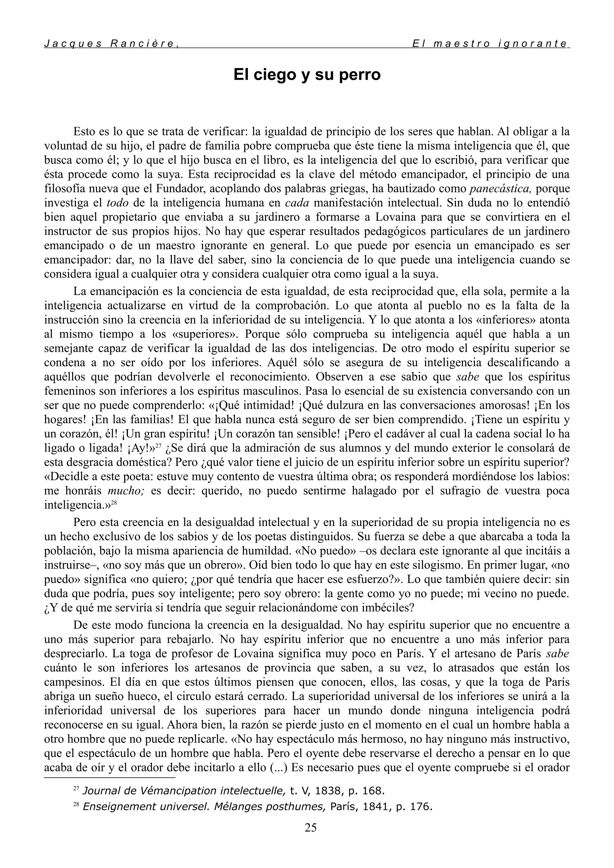 J a c q u e s R a n c i è r e , E l m a e s t r o i g n o r a n t e
El ciego y su perro
Esto es lo que se trata de verificar: la igualdad de principio de los seres que hablan. Al obligar a la
voluntad de su hijo, el padre de familia pobre comprueba que éste tiene la misma inteligencia que él, que
busca como él; y lo que el hijo busca en el libro, es la inteligencia del que lo escribió, para verificar que
ésta procede como la suya. Esta reciprocidad es la clave del método emancipador, el principio de una
filosofía nueva que el Fundador, acoplando dos palabras griegas, ha bautizado como panecástica, porque
investiga el todo de la inteligencia humana en cada manifestación intelectual. Sin duda no lo entendió
bien aquel propietario que enviaba a su jardinero a formarse a Lovaina para que se convirtiera en el
instructor de sus propios hijos. No hay que esperar resultados pedagógicos particulares de un jardinero
emancipado o de un maestro ignorante en general. Lo que puede por esencia un emancipado es ser
emancipador: dar, no la llave del saber, sino la conciencia de lo que puede una inteligencia cuando se
considera igual a cualquier otra y considera cualquier otra como igual a la suya.
La emancipación es la conciencia de esta igualdad, de esta reciprocidad que, ella sola, permite a la
inteligencia actualizarse en virtud de la comprobación. Lo que atonta al pueblo no es la falta de la
instrucción sino la creencia en la inferioridad de su inteligencia. Y lo que atonta a los «inferiores» atonta
al mismo tiempo a los «superiores». Porque sólo comprueba su inteligencia aquél que habla a un
semejante capaz de verificar la igualdad de las dos inteligencias. De otro modo el espíritu superior se
condena a no ser oído por los inferiores. Aquél sólo se asegura de su inteligencia descalificando a
aquéllos que podrían devolverle el reconocimiento. Observen a ese sabio que sabe que los espíritus
femeninos son inferiores a los espíritus masculinos. Pasa lo esencial de su existencia conversando con un
ser que no puede comprenderlo: «¡Qué intimidad! ¡Qué dulzura en las conversaciones amorosas! ¡En los
hogares! ¡En las familias! El que habla nunca está seguro de ser bien comprendido. ¡Tiene un espíritu y
un corazón, él! ¡Un gran espíritu! ¡Un corazón tan sensible! ¡Pero el cadáver al cual la cadena social lo ha
ligado o ligada! ¡Ay!»27
¿Se dirá que la admiración de sus alumnos y del mundo exterior le consolará de
esta desgracia doméstica? Pero ¿qué valor tiene el juicio de un espíritu inferior sobre un espíritu superior?
«Decidle a este poeta: estuve muy contento de vuestra última obra; os responderá mordiéndose los labios:
me honráis mucho; es decir: querido, no puedo sentirme halagado por el sufragio de vuestra poca
inteligencia.»28
Pero esta creencia en la desigualdad intelectual y en la superioridad de su propia inteligencia no es
un hecho exclusivo de los sabios y de los poetas distinguidos. Su fuerza se debe a que abarcaba a toda la
población, bajo la misma apariencia de humildad. «No puedo» –os declara este ignorante al que incitáis a
instruirse–, «no soy más que un obrero». Oíd bien todo lo que hay en este silogismo. En primer lugar, «no
puedo» significa «no quiero; ¿por qué tendría que hacer ese esfuerzo?». Lo que también quiere decir: sin
duda que podría, pues soy inteligente; pero soy obrero: la gente como yo no puede; mi vecino no puede.
¿Y de qué me serviría si tendría que seguir relacionándome con imbéciles?
De este modo funciona la creencia en la desigualdad. No hay espíritu superior que no encuentre a
uno más superior para rebajarlo. No hay espíritu inferior que no encuentre a uno más inferior para
despreciarlo. La toga de profesor de Lovaina significa muy poco en París. Y el artesano de París sabe
cuánto le son inferiores los artesanos de provincia que saben, a su vez, lo atrasados que están los
campesinos. El día en que estos últimos piensen que conocen, ellos, las cosas, y que la toga de París
abriga un sueño hueco, el circulo estará cerrado. La superioridad universal de los inferiores se unirá a la
inferioridad universal de los superiores para hacer un mundo donde ninguna inteligencia podrá
reconocerse en su igual. Ahora bien, la razón se pierde justo en el momento en el cual un hombre habla a
otro hombre que no puede replicarle. «No hay espectáculo más hermoso, no hay ninguno más instructivo,
que el espectáculo de un hombre que habla. Pero el oyente debe reservarse el derecho a pensar en lo que
acaba de oír y el orador debe incitarlo a ello (...) Es necesario pues que el oyente compruebe si el orador
27
Journal de Vémancipation intelectuelle, t. V, 1838, p. 168.
28
Enseignement universel. Mélanges posthumes, París, 1841, p. 176.
25
 