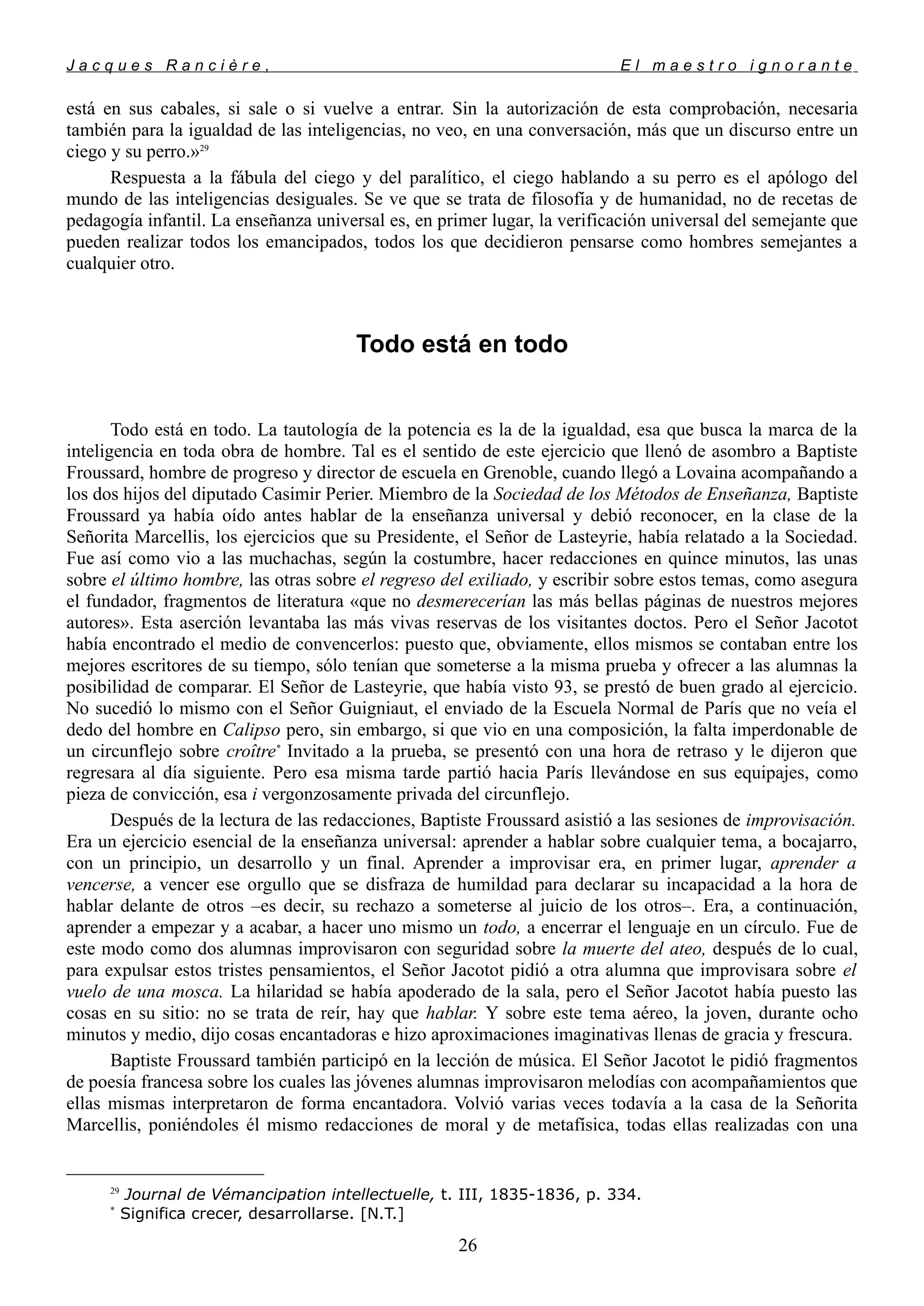 J a c q u e s R a n c i è r e , E l m a e s t r o i g n o r a n t e
está en sus cabales, si sale o si vuelve a entrar. Sin la autorización de esta comprobación, necesaria
también para la igualdad de las inteligencias, no veo, en una conversación, más que un discurso entre un
ciego y su perro.»29
Respuesta a la fábula del ciego y del paralítico, el ciego hablando a su perro es el apólogo del
mundo de las inteligencias desiguales. Se ve que se trata de filosofía y de humanidad, no de recetas de
pedagogía infantil. La enseñanza universal es, en primer lugar, la verificación universal del semejante que
pueden realizar todos los emancipados, todos los que decidieron pensarse como hombres semejantes a
cualquier otro.
Todo está en todo
Todo está en todo. La tautología de la potencia es la de la igualdad, esa que busca la marca de la
inteligencia en toda obra de hombre. Tal es el sentido de este ejercicio que llenó de asombro a Baptiste
Froussard, hombre de progreso y director de escuela en Grenoble, cuando llegó a Lovaina acompañando a
los dos hijos del diputado Casimir Perier. Miembro de la Sociedad de los Métodos de Enseñanza, Baptiste
Froussard ya había oído antes hablar de la enseñanza universal y debió reconocer, en la clase de la
Señorita Marcellis, los ejercicios que su Presidente, el Señor de Lasteyrie, había relatado a la Sociedad.
Fue así como vio a las muchachas, según la costumbre, hacer redacciones en quince minutos, las unas
sobre el último hombre, las otras sobre el regreso del exiliado, y escribir sobre estos temas, como asegura
el fundador, fragmentos de literatura «que no desmerecerían las más bellas páginas de nuestros mejores
autores». Esta aserción levantaba las más vivas reservas de los visitantes doctos. Pero el Señor Jacotot
había encontrado el medio de convencerlos: puesto que, obviamente, ellos mismos se contaban entre los
mejores escritores de su tiempo, sólo tenían que someterse a la misma prueba y ofrecer a las alumnas la
posibilidad de comparar. El Señor de Lasteyrie, que había visto 93, se prestó de buen grado al ejercicio.
No sucedió lo mismo con el Señor Guigniaut, el enviado de la Escuela Normal de París que no veía el
dedo del hombre en Calipso pero, sin embargo, si que vio en una composición, la falta imperdonable de
un circunflejo sobre croître*
Invitado a la prueba, se presentó con una hora de retraso y le dijeron que
regresara al día siguiente. Pero esa misma tarde partió hacia París llevándose en sus equipajes, como
pieza de convicción, esa i vergonzosamente privada del circunflejo.
Después de la lectura de las redacciones, Baptiste Froussard asistió a las sesiones de improvisación.
Era un ejercicio esencial de la enseñanza universal: aprender a hablar sobre cualquier tema, a bocajarro,
con un principio, un desarrollo y un final. Aprender a improvisar era, en primer lugar, aprender a
vencerse, a vencer ese orgullo que se disfraza de humildad para declarar su incapacidad a la hora de
hablar delante de otros –es decir, su rechazo a someterse al juicio de los otros–. Era, a continuación,
aprender a empezar y a acabar, a hacer uno mismo un todo, a encerrar el lenguaje en un círculo. Fue de
este modo como dos alumnas improvisaron con seguridad sobre la muerte del ateo, después de lo cual,
para expulsar estos tristes pensamientos, el Señor Jacotot pidió a otra alumna que improvisara sobre el
vuelo de una mosca. La hilaridad se había apoderado de la sala, pero el Señor Jacotot había puesto las
cosas en su sitio: no se trata de reír, hay que hablar. Y sobre este tema aéreo, la joven, durante ocho
minutos y medio, dijo cosas encantadoras e hizo aproximaciones imaginativas llenas de gracia y frescura.
Baptiste Froussard también participó en la lección de música. El Señor Jacotot le pidió fragmentos
de poesía francesa sobre los cuales las jóvenes alumnas improvisaron melodías con acompañamientos que
ellas mismas interpretaron de forma encantadora. Volvió varias veces todavía a la casa de la Señorita
Marcellis, poniéndoles él mismo redacciones de moral y de metafísica, todas ellas realizadas con una
29
Journal de Vémancipation intellectuelle, t. III, 1835-1836, p. 334.
*
Significa crecer, desarrollarse. [N.T.]
26
 
