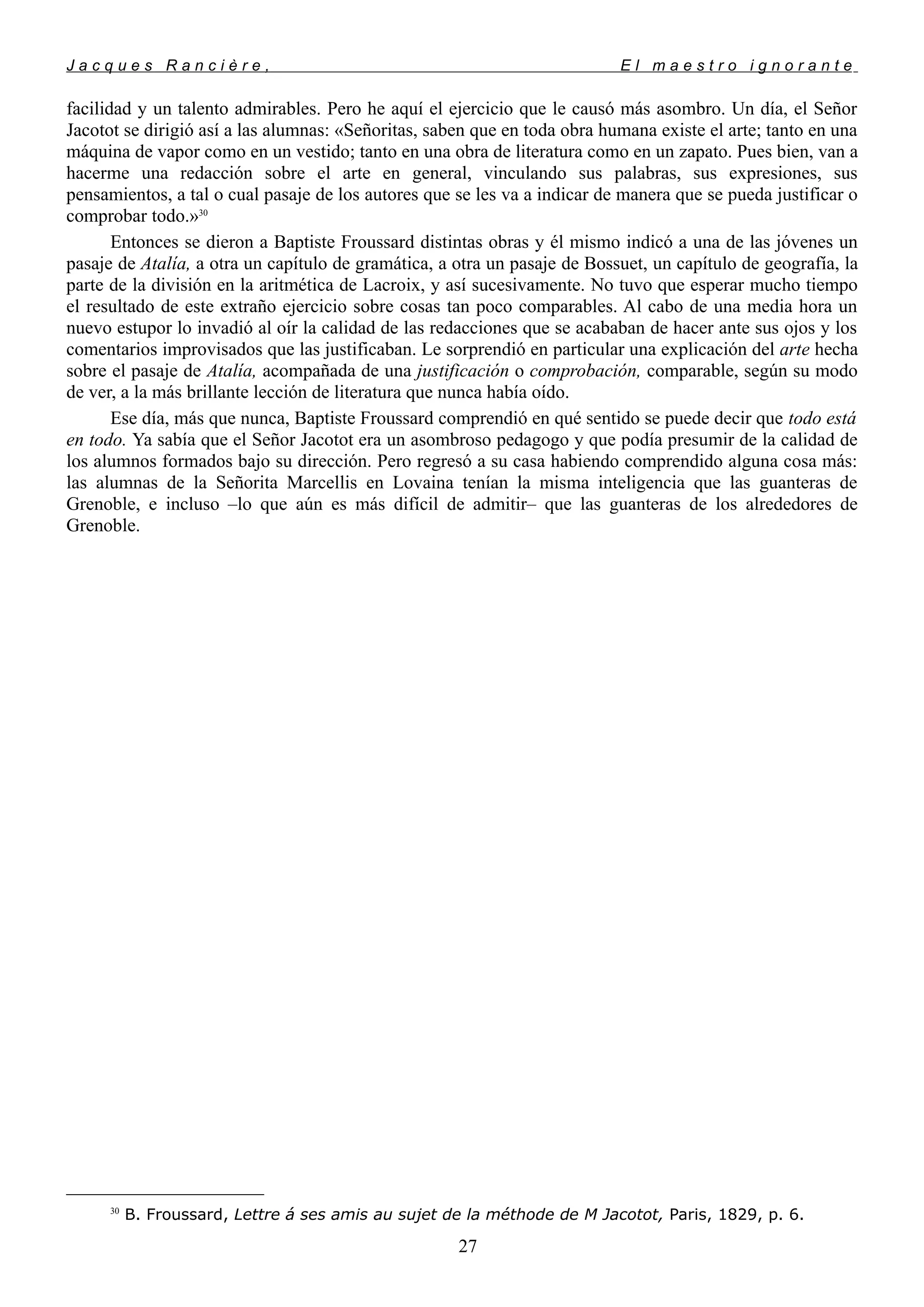 J a c q u e s R a n c i è r e , E l m a e s t r o i g n o r a n t e
facilidad y un talento admirables. Pero he aquí el ejercicio que le causó más asombro. Un día, el Señor
Jacotot se dirigió así a las alumnas: «Señoritas, saben que en toda obra humana existe el arte; tanto en una
máquina de vapor como en un vestido; tanto en una obra de literatura como en un zapato. Pues bien, van a
hacerme una redacción sobre el arte en general, vinculando sus palabras, sus expresiones, sus
pensamientos, a tal o cual pasaje de los autores que se les va a indicar de manera que se pueda justificar o
comprobar todo.»30
Entonces se dieron a Baptiste Froussard distintas obras y él mismo indicó a una de las jóvenes un
pasaje de Atalía, a otra un capítulo de gramática, a otra un pasaje de Bossuet, un capítulo de geografía, la
parte de la división en la aritmética de Lacroix, y así sucesivamente. No tuvo que esperar mucho tiempo
el resultado de este extraño ejercicio sobre cosas tan poco comparables. Al cabo de una media hora un
nuevo estupor lo invadió al oír la calidad de las redacciones que se acababan de hacer ante sus ojos y los
comentarios improvisados que las justificaban. Le sorprendió en particular una explicación del arte hecha
sobre el pasaje de Atalía, acompañada de una justificación o comprobación, comparable, según su modo
de ver, a la más brillante lección de literatura que nunca había oído.
Ese día, más que nunca, Baptiste Froussard comprendió en qué sentido se puede decir que todo está
en todo. Ya sabía que el Señor Jacotot era un asombroso pedagogo y que podía presumir de la calidad de
los alumnos formados bajo su dirección. Pero regresó a su casa habiendo comprendido alguna cosa más:
las alumnas de la Señorita Marcellis en Lovaina tenían la misma inteligencia que las guanteras de
Grenoble, e incluso –lo que aún es más difícil de admitir– que las guanteras de los alrededores de
Grenoble.
30
B. Froussard, Lettre á ses amis au sujet de la méthode de M Jacotot, Paris, 1829, p. 6.
27
 