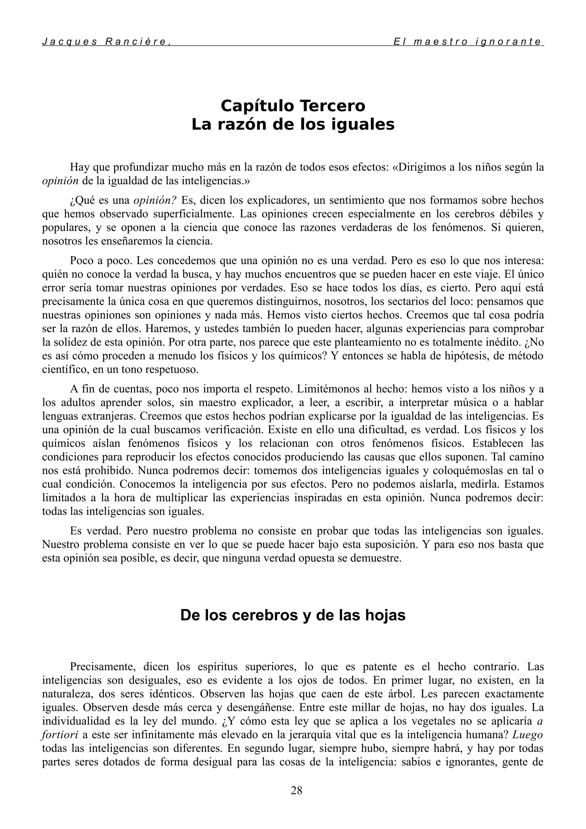 J a c q u e s R a n c i è r e , E l m a e s t r o i g n o r a n t e
Capítulo Tercero
La razón de los iguales
Hay que profundizar mucho más en la razón de todos esos efectos: «Dirigimos a los niños según la
opinión de la igualdad de las inteligencias.»
¿Qué es una opinión? Es, dicen los explicadores, un sentimiento que nos formamos sobre hechos
que hemos observado superficialmente. Las opiniones crecen especialmente en los cerebros débiles y
populares, y se oponen a la ciencia que conoce las razones verdaderas de los fenómenos. Si quieren,
nosotros les enseñaremos la ciencia.
Poco a poco. Les concedemos que una opinión no es una verdad. Pero es eso lo que nos interesa:
quién no conoce la verdad la busca, y hay muchos encuentros que se pueden hacer en este viaje. El único
error sería tomar nuestras opiniones por verdades. Eso se hace todos los días, es cierto. Pero aquí está
precisamente la única cosa en que queremos distinguirnos, nosotros, los sectarios del loco: pensamos que
nuestras opiniones son opiniones y nada más. Hemos visto ciertos hechos. Creemos que tal cosa podría
ser la razón de ellos. Haremos, y ustedes también lo pueden hacer, algunas experiencias para comprobar
la solidez de esta opinión. Por otra parte, nos parece que este planteamiento no es totalmente inédito. ¿No
es así cómo proceden a menudo los físicos y los químicos? Y entonces se habla de hipótesis, de método
científico, en un tono respetuoso.
A fin de cuentas, poco nos importa el respeto. Limitémonos al hecho: hemos visto a los niños y a
los adultos aprender solos, sin maestro explicador, a leer, a escribir, a interpretar música o a hablar
lenguas extranjeras. Creemos que estos hechos podrían explicarse por la igualdad de las inteligencias. Es
una opinión de la cual buscamos verificación. Existe en ello una dificultad, es verdad. Los físicos y los
químicos aíslan fenómenos físicos y los relacionan con otros fenómenos físicos. Establecen las
condiciones para reproducir los efectos conocidos produciendo las causas que ellos suponen. Tal camino
nos está prohibido. Nunca podremos decir: tomemos dos inteligencias iguales y coloquémoslas en tal o
cual condición. Conocemos la inteligencia por sus efectos. Pero no podemos aislarla, medirla. Estamos
limitados a la hora de multiplicar las experiencias inspiradas en esta opinión. Nunca podremos decir:
todas las inteligencias son iguales.
Es verdad. Pero nuestro problema no consiste en probar que todas las inteligencias son iguales.
Nuestro problema consiste en ver lo que se puede hacer bajo esta suposición. Y para eso nos basta que
esta opinión sea posible, es decir, que ninguna verdad opuesta se demuestre.
De los cerebros y de las hojas
Precisamente, dicen los espíritus superiores, lo que es patente es el hecho contrario. Las
inteligencias son desiguales, eso es evidente a los ojos de todos. En primer lugar, no existen, en la
naturaleza, dos seres idénticos. Observen las hojas que caen de este árbol. Les parecen exactamente
iguales. Observen desde más cerca y desengáñense. Entre este millar de hojas, no hay dos iguales. La
individualidad es la ley del mundo. ¿Y cómo esta ley que se aplica a los vegetales no se aplicaría a
fortiori a este ser infinitamente más elevado en la jerarquía vital que es la inteligencia humana? Luego
todas las inteligencias son diferentes. En segundo lugar, siempre hubo, siempre habrá, y hay por todas
partes seres dotados de forma desigual para las cosas de la inteligencia: sabios e ignorantes, gente de
28
 