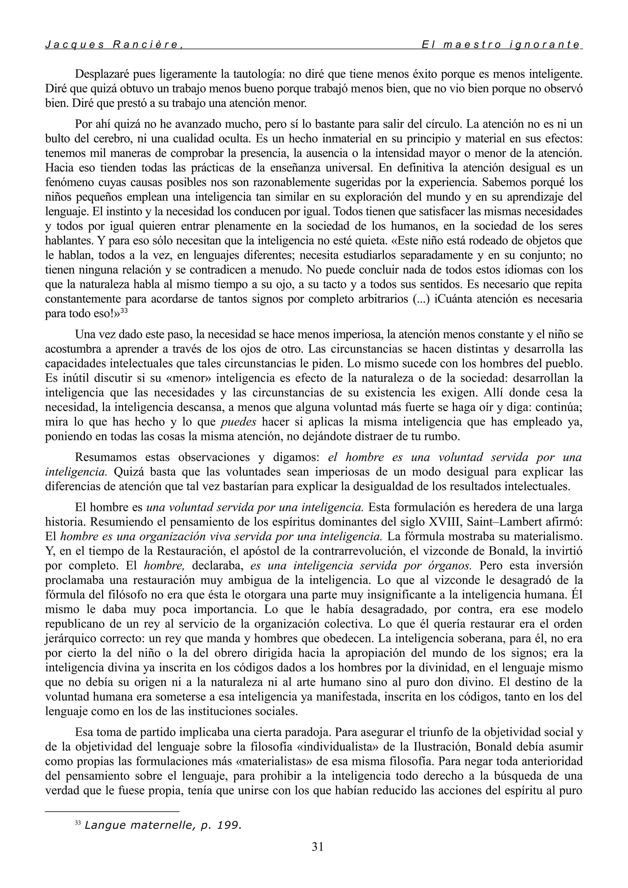 J a c q u e s R a n c i è r e , E l m a e s t r o i g n o r a n t e
Desplazaré pues ligeramente la tautología: no diré que tiene menos éxito porque es menos inteligente.
Diré que quizá obtuvo un trabajo menos bueno porque trabajó menos bien, que no vio bien porque no observó
bien. Diré que prestó a su trabajo una atención menor.
Por ahí quizá no he avanzado mucho, pero sí lo bastante para salir del círculo. La atención no es ni un
bulto del cerebro, ni una cualidad oculta. Es un hecho inmaterial en su principio y material en sus efectos:
tenemos mil maneras de comprobar la presencia, la ausencia o la intensidad mayor o menor de la atención.
Hacia eso tienden todas las prácticas de la enseñanza universal. En definitiva la atención desigual es un
fenómeno cuyas causas posibles nos son razonablemente sugeridas por la experiencia. Sabemos porqué los
niños pequeños emplean una inteligencia tan similar en su exploración del mundo y en su aprendizaje del
lenguaje. El instinto y la necesidad los conducen por igual. Todos tienen que satisfacer las mismas necesidades
y todos por igual quieren entrar plenamente en la sociedad de los humanos, en la sociedad de los seres
hablantes. Y para eso sólo necesitan que la inteligencia no esté quieta. «Este niño está rodeado de objetos que
le hablan, todos a la vez, en lenguajes diferentes; necesita estudiarlos separadamente y en su conjunto; no
tienen ninguna relación y se contradicen a menudo. No puede concluir nada de todos estos idiomas con los
que la naturaleza habla al mismo tiempo a su ojo, a su tacto y a todos sus sentidos. Es necesario que repita
constantemente para acordarse de tantos signos por completo arbitrarios (...) iCuánta atención es necesaria
para todo eso!»33
Una vez dado este paso, la necesidad se hace menos imperiosa, la atención menos constante y el niño se
acostumbra a aprender a través de los ojos de otro. Las circunstancias se hacen distintas y desarrolla las
capacidades intelectuales que tales circunstancias le piden. Lo mismo sucede con los hombres del pueblo.
Es inútil discutir si su «menor» inteligencia es efecto de la naturaleza o de la sociedad: desarrollan la
inteligencia que las necesidades y las circunstancias de su existencia les exigen. Allí donde cesa la
necesidad, la inteligencia descansa, a menos que alguna voluntad más fuerte se haga oír y diga: continúa;
mira lo que has hecho y lo que puedes hacer si aplicas la misma inteligencia que has empleado ya,
poniendo en todas las cosas la misma atención, no dejándote distraer de tu rumbo.
Resumamos estas observaciones y digamos: el hombre es una voluntad servida por una
inteligencia. Quizá basta que las voluntades sean imperiosas de un modo desigual para explicar las
diferencias de atención que tal vez bastarían para explicar la desigualdad de los resultados intelectuales.
El hombre es una voluntad servida por una inteligencia. Esta formulación es heredera de una larga
historia. Resumiendo el pensamiento de los espíritus dominantes del siglo XVIII, Saint–Lambert afirmó:
El hombre es una organización viva servida por una inteligencia. La fórmula mostraba su materialismo.
Y, en el tiempo de la Restauración, el apóstol de la contrarrevolución, el vizconde de Bonald, la invirtió
por completo. El hombre, declaraba, es una inteligencia servida por órganos. Pero esta inversión
proclamaba una restauración muy ambigua de la inteligencia. Lo que al vizconde le desagradó de la
fórmula del filósofo no era que ésta le otorgara una parte muy insignificante a la inteligencia humana. Él
mismo le daba muy poca importancia. Lo que le había desagradado, por contra, era ese modelo
republicano de un rey al servicio de la organización colectiva. Lo que él quería restaurar era el orden
jerárquico correcto: un rey que manda y hombres que obedecen. La inteligencia soberana, para él, no era
por cierto la del niño o la del obrero dirigida hacia la apropiación del mundo de los signos; era la
inteligencia divina ya inscrita en los códigos dados a los hombres por la divinidad, en el lenguaje mismo
que no debía su origen ni a la naturaleza ni al arte humano sino al puro don divino. El destino de la
voluntad humana era someterse a esa inteligencia ya manifestada, inscrita en los códigos, tanto en los del
lenguaje como en los de las instituciones sociales.
Esa toma de partido implicaba una cierta paradoja. Para asegurar el triunfo de la objetividad social y
de la objetividad del lenguaje sobre la filosofía «individualista» de la Ilustración, Bonald debía asumir
como propias las formulaciones más «materialistas» de esa misma filosofía. Para negar toda anterioridad
del pensamiento sobre el lenguaje, para prohibir a la inteligencia todo derecho a la búsqueda de una
verdad que le fuese propia, tenía que unirse con los que habían reducido las acciones del espíritu al puro
33
Langue maternelle, p. 199.
31
 