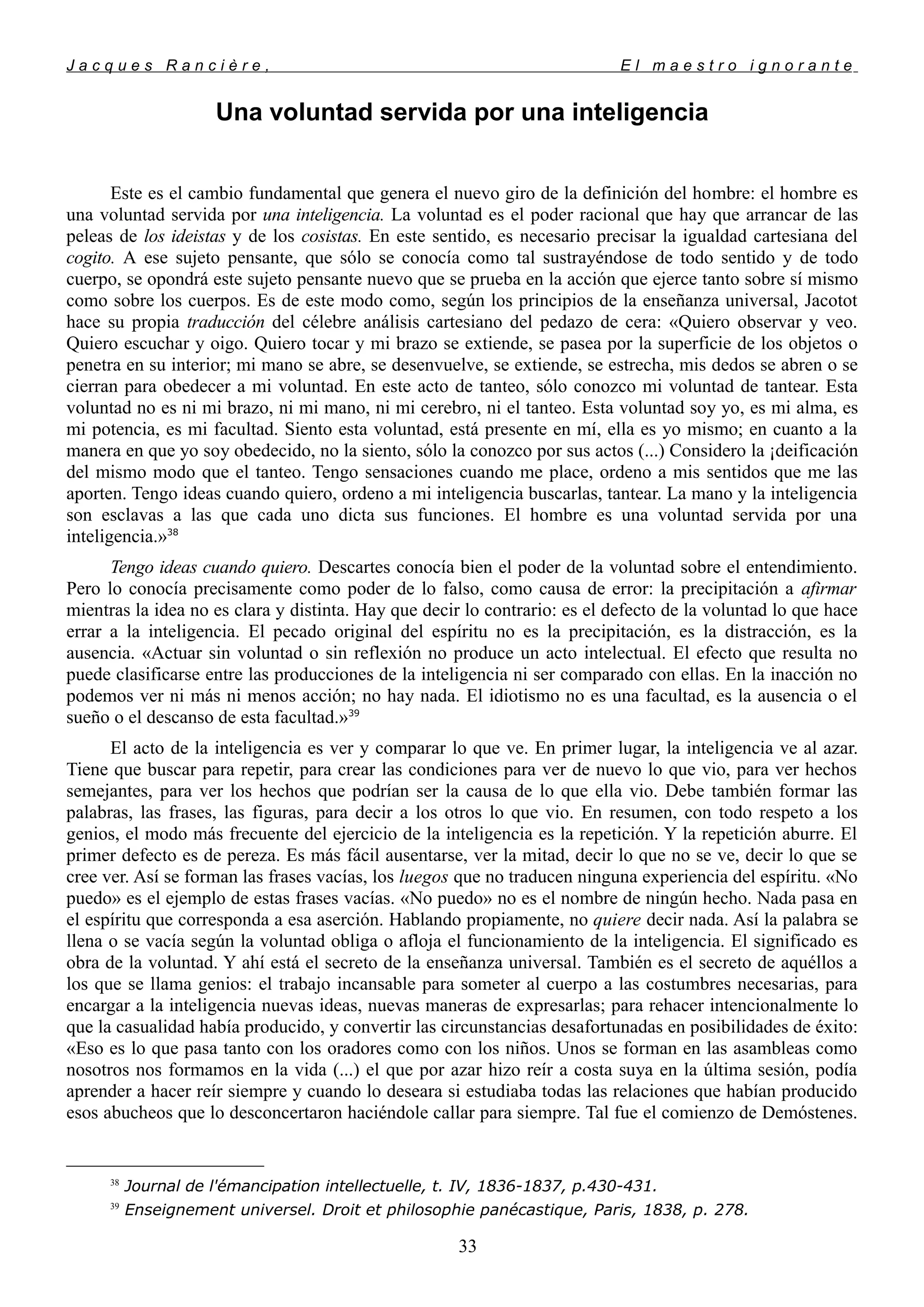 J a c q u e s R a n c i è r e , E l m a e s t r o i g n o r a n t e
Una voluntad servida por una inteligencia
Este es el cambio fundamental que genera el nuevo giro de la definición del hombre: el hombre es
una voluntad servida por una inteligencia. La voluntad es el poder racional que hay que arrancar de las
peleas de los ideistas y de los cosistas. En este sentido, es necesario precisar la igualdad cartesiana del
cogito. A ese sujeto pensante, que sólo se conocía como tal sustrayéndose de todo sentido y de todo
cuerpo, se opondrá este sujeto pensante nuevo que se prueba en la acción que ejerce tanto sobre sí mismo
como sobre los cuerpos. Es de este modo como, según los principios de la enseñanza universal, Jacotot
hace su propia traducción del célebre análisis cartesiano del pedazo de cera: «Quiero observar y veo.
Quiero escuchar y oigo. Quiero tocar y mi brazo se extiende, se pasea por la superficie de los objetos o
penetra en su interior; mi mano se abre, se desenvuelve, se extiende, se estrecha, mis dedos se abren o se
cierran para obedecer a mi voluntad. En este acto de tanteo, sólo conozco mi voluntad de tantear. Esta
voluntad no es ni mi brazo, ni mi mano, ni mi cerebro, ni el tanteo. Esta voluntad soy yo, es mi alma, es
mi potencia, es mi facultad. Siento esta voluntad, está presente en mí, ella es yo mismo; en cuanto a la
manera en que yo soy obedecido, no la siento, sólo la conozco por sus actos (...) Considero la ¡deificación
del mismo modo que el tanteo. Tengo sensaciones cuando me place, ordeno a mis sentidos que me las
aporten. Tengo ideas cuando quiero, ordeno a mi inteligencia buscarlas, tantear. La mano y la inteligencia
son esclavas a las que cada uno dicta sus funciones. El hombre es una voluntad servida por una
inteligencia.»38
Tengo ideas cuando quiero. Descartes conocía bien el poder de la voluntad sobre el entendimiento.
Pero lo conocía precisamente como poder de lo falso, como causa de error: la precipitación a afirmar
mientras la idea no es clara y distinta. Hay que decir lo contrario: es el defecto de la voluntad lo que hace
errar a la inteligencia. El pecado original del espíritu no es la precipitación, es la distracción, es la
ausencia. «Actuar sin voluntad o sin reflexión no produce un acto intelectual. El efecto que resulta no
puede clasificarse entre las producciones de la inteligencia ni ser comparado con ellas. En la inacción no
podemos ver ni más ni menos acción; no hay nada. El idiotismo no es una facultad, es la ausencia o el
sueño o el descanso de esta facultad.»39
El acto de la inteligencia es ver y comparar lo que ve. En primer lugar, la inteligencia ve al azar.
Tiene que buscar para repetir, para crear las condiciones para ver de nuevo lo que vio, para ver hechos
semejantes, para ver los hechos que podrían ser la causa de lo que ella vio. Debe también formar las
palabras, las frases, las figuras, para decir a los otros lo que vio. En resumen, con todo respeto a los
genios, el modo más frecuente del ejercicio de la inteligencia es la repetición. Y la repetición aburre. El
primer defecto es de pereza. Es más fácil ausentarse, ver la mitad, decir lo que no se ve, decir lo que se
cree ver. Así se forman las frases vacías, los luegos que no traducen ninguna experiencia del espíritu. «No
puedo» es el ejemplo de estas frases vacías. «No puedo» no es el nombre de ningún hecho. Nada pasa en
el espíritu que corresponda a esa aserción. Hablando propiamente, no quiere decir nada. Así la palabra se
llena o se vacía según la voluntad obliga o afloja el funcionamiento de la inteligencia. El significado es
obra de la voluntad. Y ahí está el secreto de la enseñanza universal. También es el secreto de aquéllos a
los que se llama genios: el trabajo incansable para someter al cuerpo a las costumbres necesarias, para
encargar a la inteligencia nuevas ideas, nuevas maneras de expresarlas; para rehacer intencionalmente lo
que la casualidad había producido, y convertir las circunstancias desafortunadas en posibilidades de éxito:
«Eso es lo que pasa tanto con los oradores como con los niños. Unos se forman en las asambleas como
nosotros nos formamos en la vida (...) el que por azar hizo reír a costa suya en la última sesión, podía
aprender a hacer reír siempre y cuando lo deseara si estudiaba todas las relaciones que habían producido
esos abucheos que lo desconcertaron haciéndole callar para siempre. Tal fue el comienzo de Demóstenes.
38
Journal de l'émancipation intellectuelle, t. IV, 1836-1837, p.430-431.
39
Enseignement universel. Droit et philosophie panécastique, Paris, 1838, p. 278.
33
 