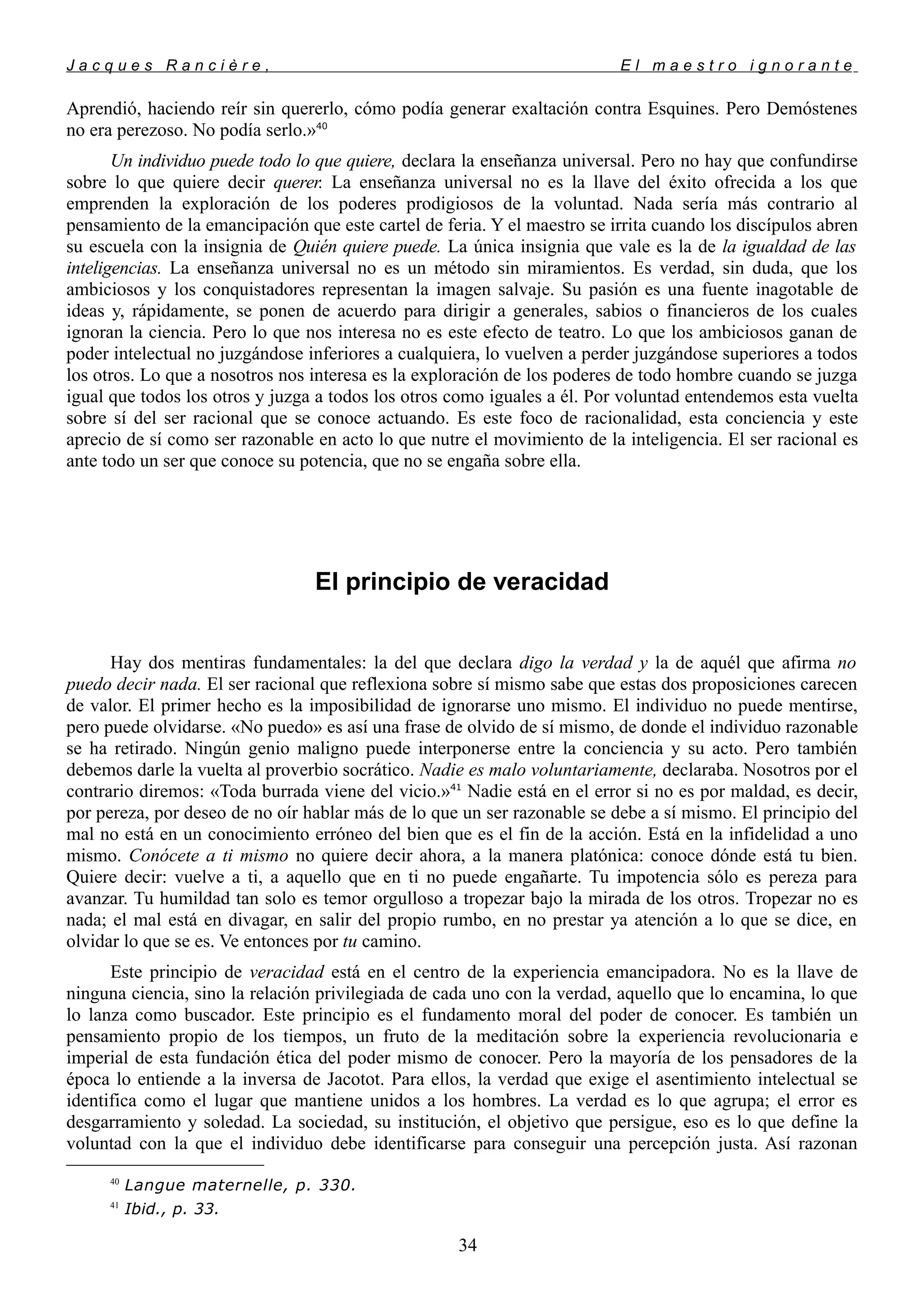 J a c q u e s R a n c i è r e , E l m a e s t r o i g n o r a n t e
Aprendió, haciendo reír sin quererlo, cómo podía generar exaltación contra Esquines. Pero Demóstenes
no era perezoso. No podía serlo.»40
Un individuo puede todo lo que quiere, declara la enseñanza universal. Pero no hay que confundirse
sobre lo que quiere decir querer. La enseñanza universal no es la llave del éxito ofrecida a los que
emprenden la exploración de los poderes prodigiosos de la voluntad. Nada sería más contrario al
pensamiento de la emancipación que este cartel de feria. Y el maestro se irrita cuando los discípulos abren
su escuela con la insignia de Quién quiere puede. La única insignia que vale es la de la igualdad de las
inteligencias. La enseñanza universal no es un método sin miramientos. Es verdad, sin duda, que los
ambiciosos y los conquistadores representan la imagen salvaje. Su pasión es una fuente inagotable de
ideas y, rápidamente, se ponen de acuerdo para dirigir a generales, sabios o financieros de los cuales
ignoran la ciencia. Pero lo que nos interesa no es este efecto de teatro. Lo que los ambiciosos ganan de
poder intelectual no juzgándose inferiores a cualquiera, lo vuelven a perder juzgándose superiores a todos
los otros. Lo que a nosotros nos interesa es la exploración de los poderes de todo hombre cuando se juzga
igual que todos los otros y juzga a todos los otros como iguales a él. Por voluntad entendemos esta vuelta
sobre sí del ser racional que se conoce actuando. Es este foco de racionalidad, esta conciencia y este
aprecio de sí como ser razonable en acto lo que nutre el movimiento de la inteligencia. El ser racional es
ante todo un ser que conoce su potencia, que no se engaña sobre ella.
El principio de veracidad
Hay dos mentiras fundamentales: la del que declara digo la verdad y la de aquél que afirma no
puedo decir nada. El ser racional que reflexiona sobre sí mismo sabe que estas dos proposiciones carecen
de valor. El primer hecho es la imposibilidad de ignorarse uno mismo. El individuo no puede mentirse,
pero puede olvidarse. «No puedo» es así una frase de olvido de sí mismo, de donde el individuo razonable
se ha retirado. Ningún genio maligno puede interponerse entre la conciencia y su acto. Pero también
debemos darle la vuelta al proverbio socrático. Nadie es malo voluntariamente, declaraba. Nosotros por el
contrario diremos: «Toda burrada viene del vicio.»41
Nadie está en el error si no es por maldad, es decir,
por pereza, por deseo de no oír hablar más de lo que un ser razonable se debe a sí mismo. El principio del
mal no está en un conocimiento erróneo del bien que es el fin de la acción. Está en la infidelidad a uno
mismo. Conócete a ti mismo no quiere decir ahora, a la manera platónica: conoce dónde está tu bien.
Quiere decir: vuelve a ti, a aquello que en ti no puede engañarte. Tu impotencia sólo es pereza para
avanzar. Tu humildad tan solo es temor orgulloso a tropezar bajo la mirada de los otros. Tropezar no es
nada; el mal está en divagar, en salir del propio rumbo, en no prestar ya atención a lo que se dice, en
olvidar lo que se es. Ve entonces por tu camino.
Este principio de veracidad está en el centro de la experiencia emancipadora. No es la llave de
ninguna ciencia, sino la relación privilegiada de cada uno con la verdad, aquello que lo encamina, lo que
lo lanza como buscador. Este principio es el fundamento moral del poder de conocer. Es también un
pensamiento propio de los tiempos, un fruto de la meditación sobre la experiencia revolucionaria e
imperial de esta fundación ética del poder mismo de conocer. Pero la mayoría de los pensadores de la
época lo entiende a la inversa de Jacotot. Para ellos, la verdad que exige el asentimiento intelectual se
identifica como el lugar que mantiene unidos a los hombres. La verdad es lo que agrupa; el error es
desgarramiento y soledad. La sociedad, su institución, el objetivo que persigue, eso es lo que define la
voluntad con la que el individuo debe identificarse para conseguir una percepción justa. Así razonan
40
Langue maternelle, p. 330.
41
Ibid., p. 33.
34
 